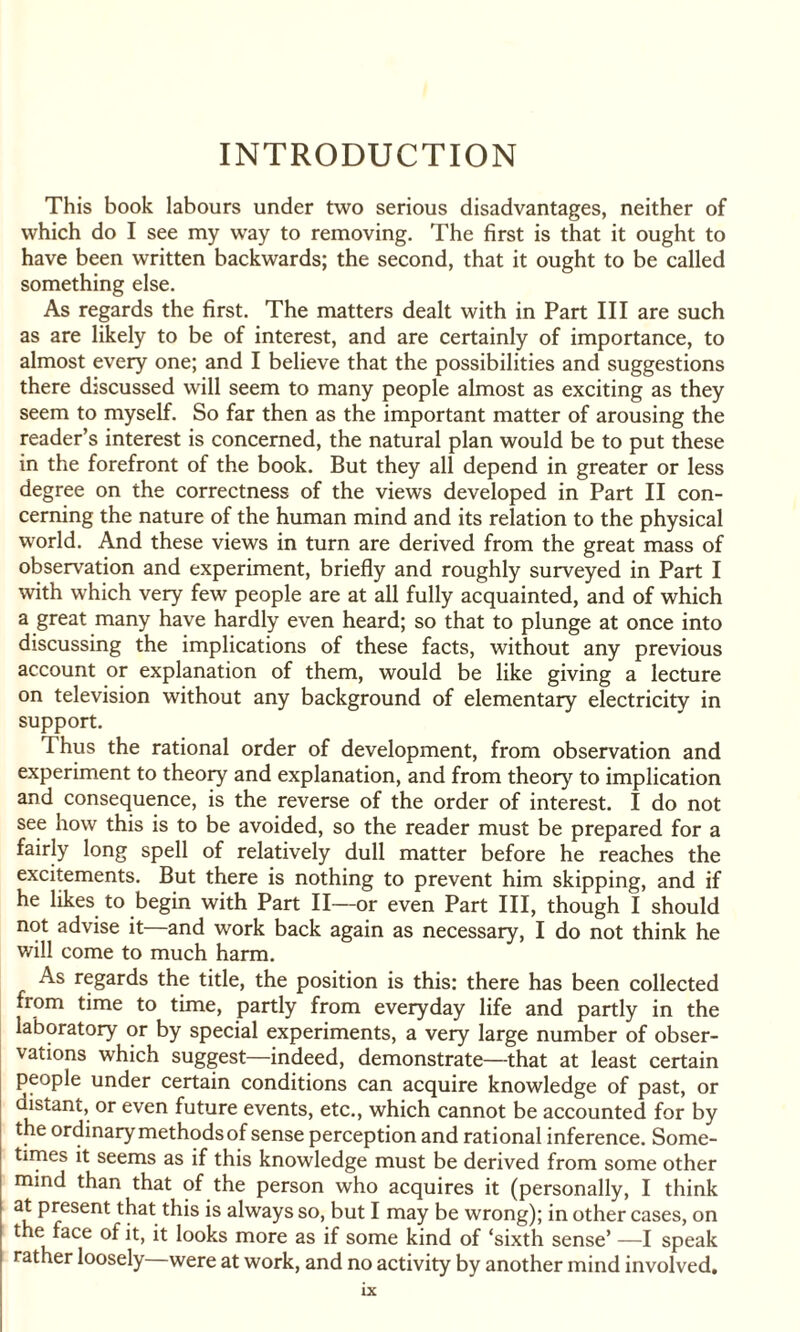 INTRODUCTION This book labours under two serious disadvantages, neither of which do I see my way to removing. The first is that it ought to have been written backwards; the second, that it ought to be called something else. As regards the first. The matters dealt with in Part III are such as are likely to be of interest, and are certainly of importance, to almost every one; and I believe that the possibilities and suggestions there discussed will seem to many people almost as exciting as they seem to myself. So far then as the important matter of arousing the reader’s interest is concerned, the natural plan would be to put these in the forefront of the book. But they all depend in greater or less degree on the correctness of the views developed in Part II con¬ cerning the nature of the human mind and its relation to the physical world. And these views in turn are derived from the great mass of observation and experiment, briefly and roughly surveyed in Part I with which very few people are at all fully acquainted, and of which a great many have hardly even heard; so that to plunge at once into discussing the implications of these facts, without any previous account or explanation of them, would be like giving a lecture on television without any background of elementary electricity in support. Thus the rational order of development, from observation and experiment to theory and explanation, and from theory to implication and consequence, is the reverse of the order of interest. I do not see how this is to be avoided, so the reader must be prepared for a fairly long spell of relatively dull matter before he reaches the excitements. But there is nothing to prevent him skipping, and if he likes to begin with Part II—or even Part III, though I should not advise it—and work back again as necessary, I do not think he will come to much harm. As regards the title, the position is this: there has been collected from time to time, partly from everyday life and partly in the laboratory or by special experiments, a very large number of obser¬ vations which suggest—indeed, demonstrate—that at least certain people under certain conditions can acquire knowledge of past, or distant, or even future events, etc., which cannot be accounted for by the ordinary methods of sense perception and rational inference. Some¬ times it seems as if this knowledge must be derived from some other mind than that of the person who acquires it (personally, I think at present that this is always so, but I may be wrong); in other cases, on the face of it, it looks more as if some kind of ‘sixth sense’ —I speak rather loosely were at work, and no activity by another mind involved.