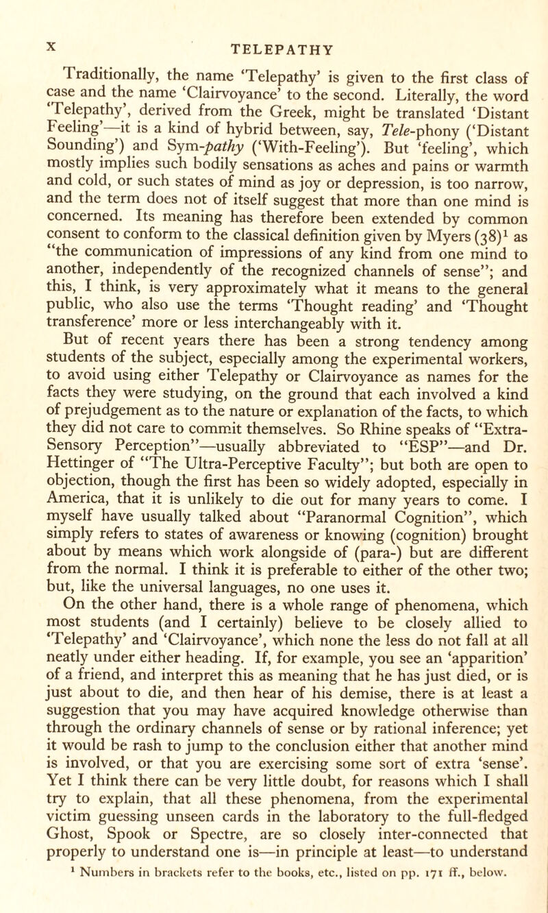 Traditionally, the name ‘Telepathy’ is given to the first class of case and the name ‘Clairvoyance’ to the second. Literally, the word Telepathy’, derived from the Greek, might be translated ‘Distant Feeling it is a kind of hybrid between, say, Tele-phony (‘Distant Sounding’) and Sym-pathy (‘With-Feeling’). But ‘feeling’, which mostly implies such bodily sensations as aches and pains or warmth and cold, or such states of mind as joy or depression, is too narrow, and the term does not of itself suggest that more than one mind is concerned. Its meaning has therefore been extended by common consent to conform to the classical definition given by Myers (38)1 as “the communication of impressions of any kind from one mind to another, independently of the recognized channels of sense”; and this, I think, is very approximately what it means to the general public, who also use the terms ‘Thought reading’ and ‘Thought transference’ more or less interchangeably with it. But of recent years there has been a strong tendency among students of the subject, especially among the experimental workers, to avoid using either Telepathy or Clairvoyance as names for the facts they were studying, on the ground that each involved a kind of prejudgement as to the nature or explanation of the facts, to which they did not care to commit themselves. So Rhine speaks of “Extra- Sensory Perception”—usually abbreviated to “ESP”—and Dr. Hettinger of “The Ultra-Perceptive Faculty”; but both are open to objection, though the first has been so widely adopted, especially in America, that it is unlikely to die out for many years to come. I myself have usually talked about “Paranormal Cognition”, which simply refers to states of awareness or knowing (cognition) brought about by means which work alongside of (para-) but are different from the normal. I think it is preferable to either of the other two; but, like the universal languages, no one uses it. On the other hand, there is a whole range of phenomena, which most students (and I certainly) believe to be closely allied to ‘Telepathy’ and ‘Clairvoyance’, which none the less do not fall at all neatly under either heading. If, for example, you see an ‘apparition’ of a friend, and interpret this as meaning that he has just died, or is just about to die, and then hear of his demise, there is at least a suggestion that you may have acquired knowledge otherwise than through the ordinary channels of sense or by rational inference; yet it would be rash to jump to the conclusion either that another mind is involved, or that you are exercising some sort of extra ‘sense’. Yet I think there can be very little doubt, for reasons which I shall try to explain, that all these phenomena, from the experimental victim guessing unseen cards in the laboratory to the full-fledged Ghost, Spook or Spectre, are so closely inter-connected that properly to understand one is—in principle at least—to understand 1 Numbers in brackets refer to the books, etc., listed on pp. 171 ff., below.