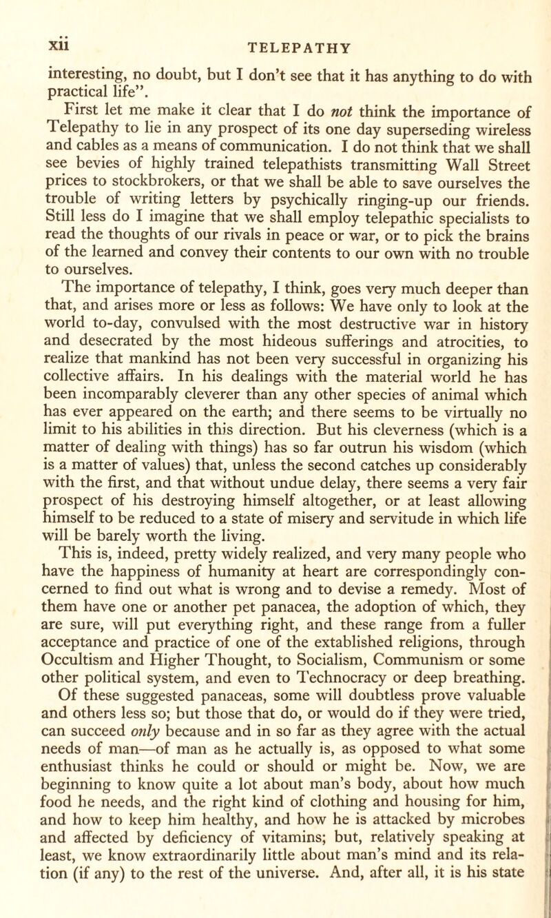 interesting, no doubt, but I don’t see that it has anything to do with practical life”. First let me make it clear that I do not think the importance of Telepathy to lie in any prospect of its one day superseding wireless and cables as a means of communication. I do not think that we shall see bevies of highly trained telepathists transmitting Wall Street prices to stockbrokers, or that we shall be able to save ourselves the trouble of writing letters by psychically ringing-up our friends. Still less do I imagine that we shall employ telepathic specialists to read the thoughts of our rivals in peace or war, or to pick the brains of the learned and convey their contents to our own with no trouble to ourselves. The importance of telepathy, I think, goes very much deeper than that, and arises more or less as follows: We have only to look at the world to-day, convulsed with the most destructive war in history and desecrated by the most hideous sufferings and atrocities, to realize that mankind has not been very successful in organizing his collective affairs. In his dealings with the material world he has been incomparably cleverer than any other species of animal which has ever appeared on the earth; and there seems to be virtually no limit to his abilities in this direction. But his cleverness (which is a matter of dealing with things) has so far outrun his wisdom (which is a matter of values) that, unless the second catches up considerably with the first, and that without undue delay, there seems a very fair prospect of his destroying himself altogether, or at least allowing himself to be reduced to a state of misery and servitude in which life will be barely worth the living. This is, indeed, pretty widely realized, and very many people who have the happiness of humanity at heart are correspondingly con¬ cerned to find out what is wrong and to devise a remedy. Most of them have one or another pet panacea, the adoption of which, they are sure, will put everything right, and these range from a fuller acceptance and practice of one of the extablished religions, through Occultism and Higher Thought, to Socialism, Communism or some other political system, and even to Technocracy or deep breathing. Of these suggested panaceas, some will doubtless prove valuable and others less so; but those that do, or would do if they were tried, can succeed only because and in so far as they agree with the actual needs of man—of man as he actually is, as opposed to what some enthusiast thinks he could or should or might be. Now, we are beginning to know quite a lot about man’s body, about how much food he needs, and the right kind of clothing and housing for him, and how to keep him healthy, and how he is attacked by microbes and affected by deficiency of vitamins; but, relatively speaking at least, we know extraordinarily little about man’s mind and its rela¬ tion (if any) to the rest of the universe. And, after all, it is his state