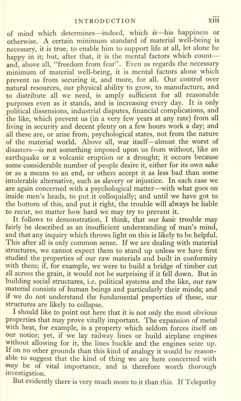 of mind which determines—indeed, which is—his happiness or otherwise. A certain minimum standard of material well-being is necessary, it is true, to enable him to support life at all, let alone be happy in it; but, after that, it is the mental factors which count— and, above all, “freedom from fear’’. Even as regards the necessary minimum of material well-being, it is mental factors alone which prevent us from securing it, and more, for all. Our control over natural resources, our physical ability to grow, to manufacture, and to distribute all we need, is amply sufficient for all reasonable purposes even as it stands, and is increasing every day. It is only political dissensions, industrial disputes, financial complications, and the like, which prevent us (in a very few years at any rate) from all living in security and decent plenty on a few hours work a day; and all these are, or arise from, psychological states, not from the nature of the material world. Above all, war itself—almost the worst of disasters—is not something imposed upon us from without, like an earthquake or a volcanic eruption or a drought; it occurs because some considerable number of people desire it, either for its own sake or as a means to an end, or others accept it as less bad than some intolerable alternative, such as slavery or injustice. In each case we are again concerned with a psychological matter—with what goes on inside men’s heads, to put it colloquially; and until we have got to the bottom of this, and put it right, the trouble will always be liable to recur, no matter how hard we may try to prevent it. It follows to demonstration, I think, that our basic trouble may fairly be described as an insufficient understanding of man’s mind, and that any inquiry which throws light on this is likely to be helpful. This after all is only common sense. If we are dealing with material structures, we cannot expect them to stand up unless we have first studied the properties of our raw materials and built in conformity with them; if, for example, we were to build a bridge of timber cut all across the grain, it would not be surprising if it fell down. But in building social structures, i.e. political systems and the like, our raw material consists of human beings and particularly their minds; and if we do not understand the fundamental properties of these, our structures are likely to collapse. I should like to point out here that it is not only the most obvious properties that may prove vitally important. The expansion of metal with heat, for example, is a property which seldom forces itself on our notice; yet, if we lay railway lines or build airplane engines without allowing for it, the lines buckle and the engines seize up. If on no other grounds than this kind of analogy it would be reason¬ able to suggest that the kind of thing we are here concerned with may be of vital importance, and is therefore worth thorough investigation. But evidently there is very much more to it than this. If Telepathy