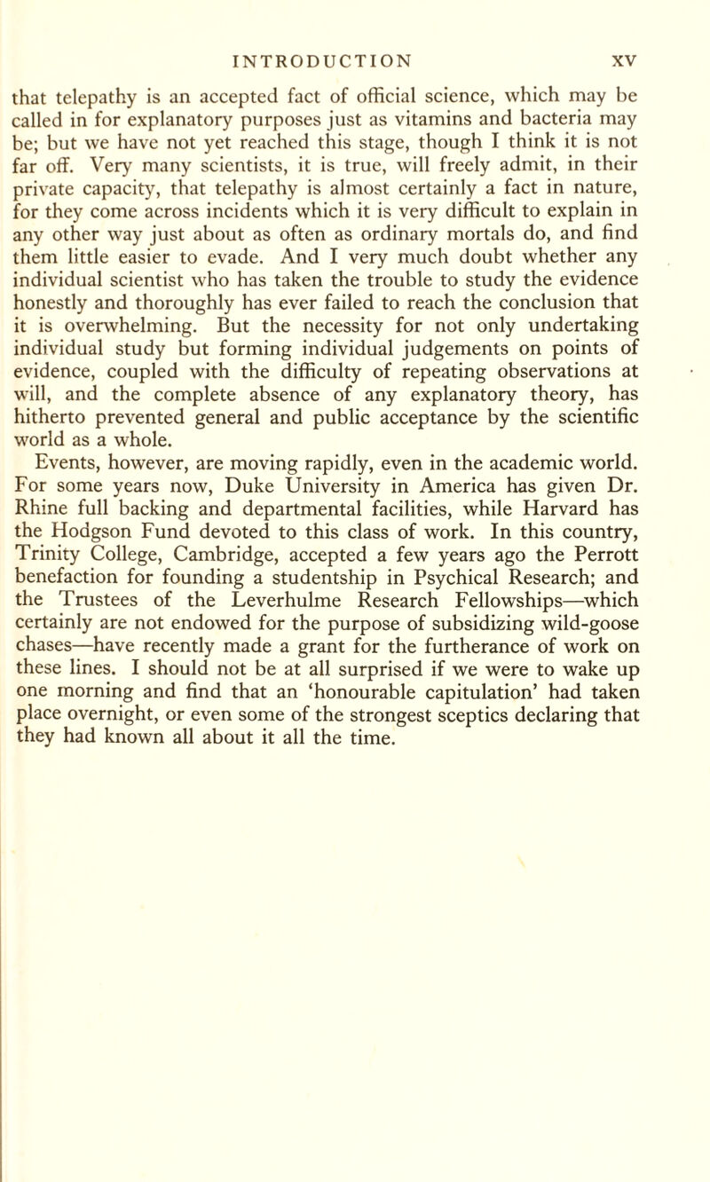 that telepathy is an accepted fact of official science, which may be called in for explanatory purposes just as vitamins and bacteria may be; but we have not yet reached this stage, though I think it is not far off. Very many scientists, it is true, will freely admit, in their private capacity, that telepathy is almost certainly a fact in nature, for they come across incidents which it is very difficult to explain in any other way just about as often as ordinary mortals do, and find them little easier to evade. And I very much doubt whether any individual scientist who has taken the trouble to study the evidence honestly and thoroughly has ever failed to reach the conclusion that it is overwhelming. But the necessity for not only undertaking individual study but forming individual judgements on points of evidence, coupled with the difficulty of repeating observations at will, and the complete absence of any explanatory theory, has hitherto prevented general and public acceptance by the scientific world as a whole. Events, however, are moving rapidly, even in the academic world. For some years now, Duke University in America has given Dr. Rhine full backing and departmental facilities, while Harvard has the Hodgson Fund devoted to this class of work. In this country, Trinity College, Cambridge, accepted a few years ago the Perrott benefaction for founding a studentship in Psychical Research; and the Trustees of the Leverhulme Research Fellowships—which certainly are not endowed for the purpose of subsidizing wild-goose chases—have recently made a grant for the furtherance of work on these lines. I should not be at all surprised if we were to wake up one morning and find that an ‘honourable capitulation’ had taken place overnight, or even some of the strongest sceptics declaring that they had known all about it all the time.