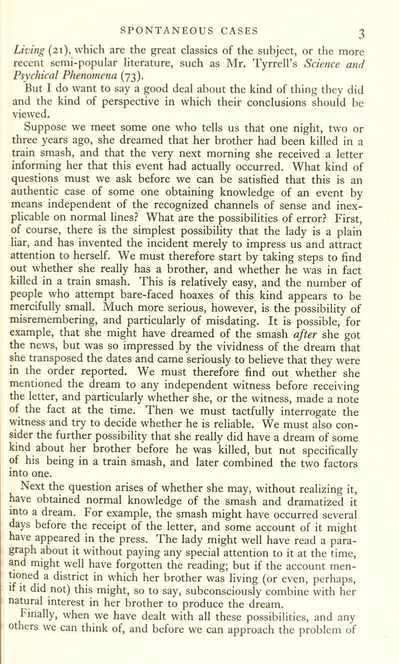 Living (21), which are the great classics of the subject, or the more recent semi-popular literature, such as Mr. Tyrrell’s Science and Psychical Phenomena (73). But I do want to say a good deal about the kind of thing they did and the kind of perspective in which their conclusions should be viewed. Suppose we meet some one who tells us that one night, two or three years ago, she dreamed that her brother had been killed in a train smash, and that the very next morning she received a letter informing her that this event had actually occurred. What kind of questions must we ask before we can be satisfied that this is an authentic case of some one obtaining knowledge of an event by means independent of the recognized channels of sense and inex¬ plicable on normal lines? What are the possibilities of error? First, of course, there is the simplest possibility that the lady is a plain liar, and has invented the incident merely to impress us and attract attention to herself. We must therefore start by taking steps to find out whether she really has a brother, and whether he was in fact killed in a train smash. This is relatively easy, and the number of people who attempt bare-faced hoaxes of this kind appears to be mercifully small. Much more serious, however, is the possibility of misremembering, and particularly of misdating. It is possible, for example, that she might have dreamed of the smash after she got the news, but was so impressed by the vividness of the dream that she transposed the dates and came seriously to believe that they were in the order reported. We must therefore find out whether she mentioned the dream to any independent witness before receiving the letter, and particularly whether she, or the witness, made a note of the fact at the time. Then we must tactfully interrogate the witness and try to decide whether he is reliable. We must also con¬ sider the further possibility that she really did have a dream of some kind about her brother before he was killed, but not specifically of his being in a train smash, and later combined the two factors into one. Next the question arises of whether she may, without realizing it, have obtained normal knowledge of the smash and dramatized it into a dream. For example, the smash might have occurred several days before the receipt of the letter, and some account of it might have appeared in the press. The lady might well have read a para¬ graph about it without paying any special attention to it at the time, and might well have forgotten the reading; but if the account men¬ tioned a district in which her brother was living (or even, perhaps, if it did not) this might, so to say, subconsciously combine with her natural interest in her brother to produce the dream. finally, when we have dealt with all these possibilities, and any others we can think of, and before we can approach the problem of