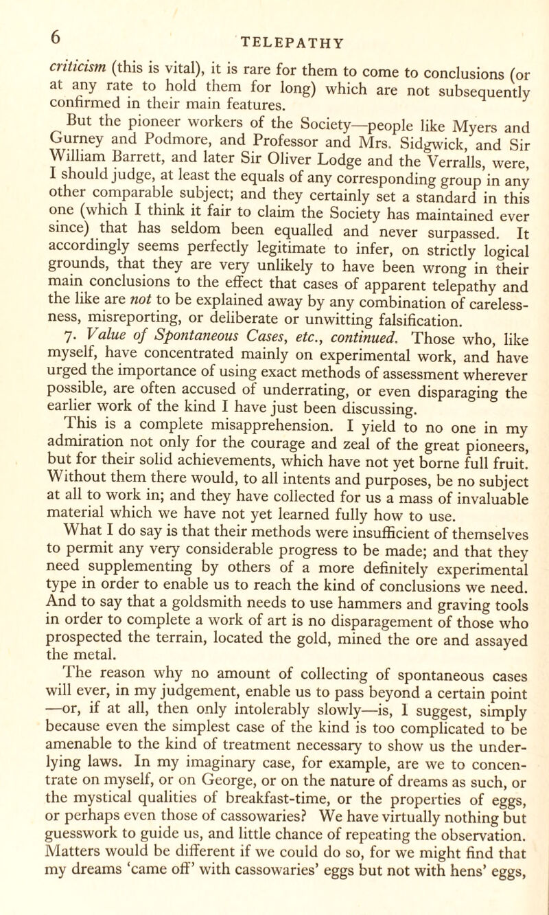 cnticism (this is vital), it is rare for them to come to conclusions (or at any rate to hold them for long) which are not subsequently confirmed in their main features. But the pioneer workers of the Society—people like Myers and Gurney and Podmore, and Professor and Mrs. Sidgwick, and Sir William Barrett, and later Sir Oliver Lodge and the Verralls, were, I should judge, at least the equals of any corresponding group in any other comparable subject; and they certainly set a standard in this one (which I think it fair to claim the Society has maintained ever since) that has seldom been equalled and never surpassed. It accordingly seems perfectly legitimate to infer, on strictly logical grounds, that they are very unlikely to have been wrong in their main conclusions to the effect that cases of apparent telepathy and the like are not to be explained away by any combination of careless¬ ness, misreporting, or deliberate or unwitting falsification. 7. Value of Spontaneous Cases, etc., continued. Those who, like myself, have concentrated mainly on experimental work, and have urged the importance of using exact methods of assessment wherever possible, are often accused of underrating, or even disparaging the earlier work of the kind I have just been discussing. This is a complete misapprehension. I yield to no one in my admiration not only for the courage and zeal of the great pioneers, but for their solid achievements, which have not yet borne full fruit. Without them there would, to all intents and purposes, be no subject at all to work in; and they have collected for us a mass of invaluable material which we have not yet learned fully how to use. What I do say is that their methods were insufficient of themselves to permit any very considerable progress to be made; and that they need supplementing by others of a more definitely experimental type in order to enable us to reach the kind of conclusions we need. And to say that a goldsmith needs to use hammers and graving tools in order to complete a work of art is no disparagement of those who prospected the terrain, located the gold, mined the ore and assayed the metal. 1 he reason why no amount of collecting of spontaneous cases will ever, in my judgement, enable us to pass beyond a certain point —or, if at all, then only intolerably slowly—is, 1 suggest, simply because even the simplest case of the kind is too complicated to be amenable to the kind of treatment necessary to show us the under¬ lying laws. In my imaginary case, for example, are we to concen¬ trate on myself, or on George, or on the nature of dreams as such, or the mystical qualities of breakfast-time, or the properties of eggs, or perhaps even those of cassowaries? We have virtually nothing but guesswork to guide us, and little chance of repeating the observation. Matters would be different if we could do so, for we might find that my dreams ‘came off’ with cassowaries’ eggs but not with hens’ eggs,