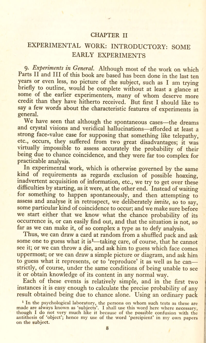EXPERIMENTAL WORK: INTRODUCTORY: SOME EARLY EXPERIMENTS 9- Experiments in General. Although most of the work on which Parts II and III of this book are based has been done in the last ten years or even less, no picture of the subject, such as I am trying briefly to outline, would be complete without at least a glance at some of the earlier experimenters, many of whom deserve more credit than they have hitherto received. But first I should like to say a few words about the characteristic features of experiments in general. We have seen that although the spontaneous cases—the dreams and crystal visions and veridical hallucinations—afforded at least a strong face-value case for supposing that something like telepathy, etc., occurs, they suffered from two great disadvantages; it was virtually impossible to assess accurately the probability of their being due to chance coincidence, and they were far too complex for practicable analysis. In experimental work, which is otherwise governed by the same kind of requirements as regards exclusion of possible hoaxing, inadvertent acquisition of information, etc., we try to get over these difficulties by starting, as it were, at the other end. Instead of waiting for something to happen spontaneously, and then attempting to assess and analyse it in retrospect, we deliberately invite, so to say, some particular kind of coincidence to occur; and we make sure before we start either that we know what the chance probability of its occurrence is, or can easily find out, and that the situation is not, so far as we can make it, of so complex a type as to defy analysis. Thus, we can draw a card at random from a shuffled pack and ask some one to guess what it is1—taking care, of course, that he cannot see it; or we can throw a die, and ask him to guess which face comes uppermost; or we can draw a simple picture or diagram, and ask him to guess what it represents, or to ‘reproduce’ it as well as he can— strictly, of course, under the same conditions of being unable to see it or obtain knowledge of its content in any normal way. Each of these events is relatively simple, and in the first two instances it is easy enough to calculate the precise probability of any result obtained being due to chance alone. Using an ordinary pack 1 In the psychological laboratory, the persons on whom such tests as these are > made are always known as ‘subjects’. I shall use this word here where necessary, , though I do not very much like it because of the possible confusion with the antithesis of ‘object’; hence my use of the word ‘percipient’ in my own papers on the subject.