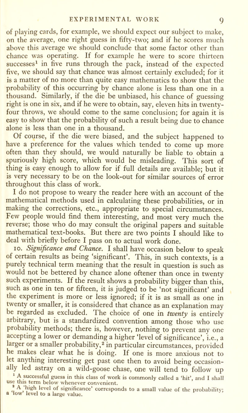 of playing cards, for example, we should expect our subject to make, on the average, one right guess in fifty-two; and if he scores much above this average we should conclude that some factor other than chance was operating. If for example he were to score thirteen successes1 in five runs through the pack, instead of the expected five, we should say that chance was almost certainly excluded; for it is a matter of no more than quite easy mathematics to show that the probability of this occurring by chance alone is less than one in a thousand. Similarly, if the die be unbiased, his chance of guessing right is one in six, and if he were to obtain, say, eleven hits in twenty- four throws, we should come to the same conclusion; for again it is easy to show that the probability of such a result being due to chance alone is less than one in a thousand. Of course, if the die were biased, and the subject happened to have a preference for the values which tended to come up more often than they should, we would naturally be liable to obtain a spuriously high score, which would be misleading. This sort of thing is easy enough to allow for if full details are available; but it is very necessary to be on the look-out for similar sources of error throughout this class of work. I do not propose to weary the reader here with an account of the mathematical methods used in calculating these probabilities, or in making the corrections, etc., appropriate to special circumstances. Few people would find them interesting, and most very much the reverse; those who do may consult the original papers and suitable mathematical text-books. But there are two points I should like to deal with briefly before I pass on to actual work done. io. Significance and Chance. I shall have occasion below to speak of certain results as being ‘significant’. This, in such contexts, is a purely technical term meaning that the result in question is such as would not be bettered by chance alone oftener than once in twenty such experiments. If the result shows a probability bigger than this, such as one in ten or fifteen, it is judged to be ‘not significant’ and the experiment is more or less ignored; if it is as small as one in twenty or smaller, it is considered that chance as an explanation may be regarded as excluded. 1 he choice of one in twenty is entirely arbitrary, but is a standardized convention among those who use probability methods; there is, however, nothing to prevent any one accepting a lower or demanding a higher ‘level of significance’, i.e., a larger or a smaller probability,2 in particular circumstances, provided he makes clear what he is doing. If one is more anxious not to let anything interesting get past one then to avoid being occasion¬ ally led astray on a wild-goose chase, one will tend to follow up 1 A successful guess in this class of work is commonly called a ‘hit’, and I shall use this term below whenever convenient. * A high level of significance’ corresponds to a small value of the probability; a low level to a large value.