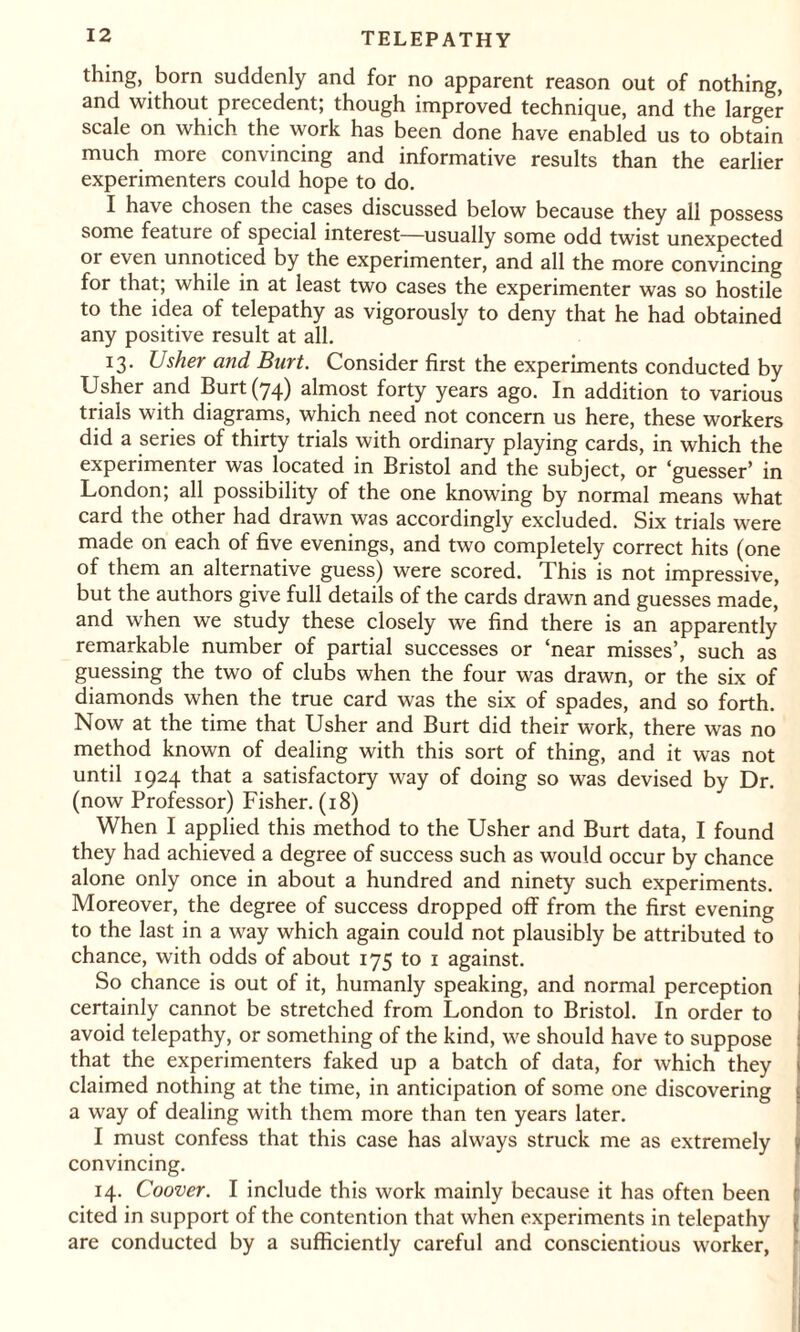 thing, born suddenly and for no apparent reason out of nothing, and without precedent, though improved technique, and the larger scale on which the work has been done have enabled us to obtain much more convincing and informative results than the earlier experimenters could hope to do. I have chosen the cases discussed below because they all possess some feature of special interest—usually some odd twist unexpected or even unnoticed by the experimenter, and all the more convincing for that; while in at least two cases the experimenter was so hostile to the idea of telepathy as vigorously to deny that he had obtained any positive result at all. 13. Usher and Burt. Consider first the experiments conducted by Usher and Burt (74) almost forty years ago. In addition to various trials with diagrams, which need not concern us here, these workers did a series of thirty trials with ordinary playing cards, in which the experimenter was located in Bristol and the subject, or ‘guesser’ in London; all possibility of the one knowing by normal means what card the other had drawn was accordingly excluded. Six trials were made on each of five evenings, and two completely correct hits (one of them an alternative guess) were scored. This is not impressive, but the authors give full details of the cards drawn and guesses made* and when we study these closely we find there is an apparently remarkable number of partial successes or ‘near misses’, such as guessing the two of clubs when the four was drawn, or the six of diamonds when the true card was the six of spades, and so forth. Now at the time that Usher and Burt did their work, there was no method known of dealing with this sort of thing, and it was not until 1924 that a satisfactory way of doing so was devised by Dr. (now Professor) Fisher. (18) When I applied this method to the Usher and Burt data, I found they had achieved a degree of success such as would occur by chance alone only once in about a hundred and ninety such experiments. Moreover, the degree of success dropped off from the first evening to the last in a way which again could not plausibly be attributed to chance, with odds of about 175 to 1 against. So chance is out of it, humanly speaking, and normal perception j certainly cannot be stretched from London to Bristol. In order to avoid telepathy, or something of the kind, we should have to suppose that the experimenters faked up a batch of data, for which they j claimed nothing at the time, in anticipation of some one discovering j a way of dealing with them more than ten years later. I must confess that this case has always struck me as extremely convincing. 14. Coover. I include this work mainly because it has often been ; cited in support of the contention that when experiments in telepathy | are conducted by a sufficiently careful and conscientious worker,