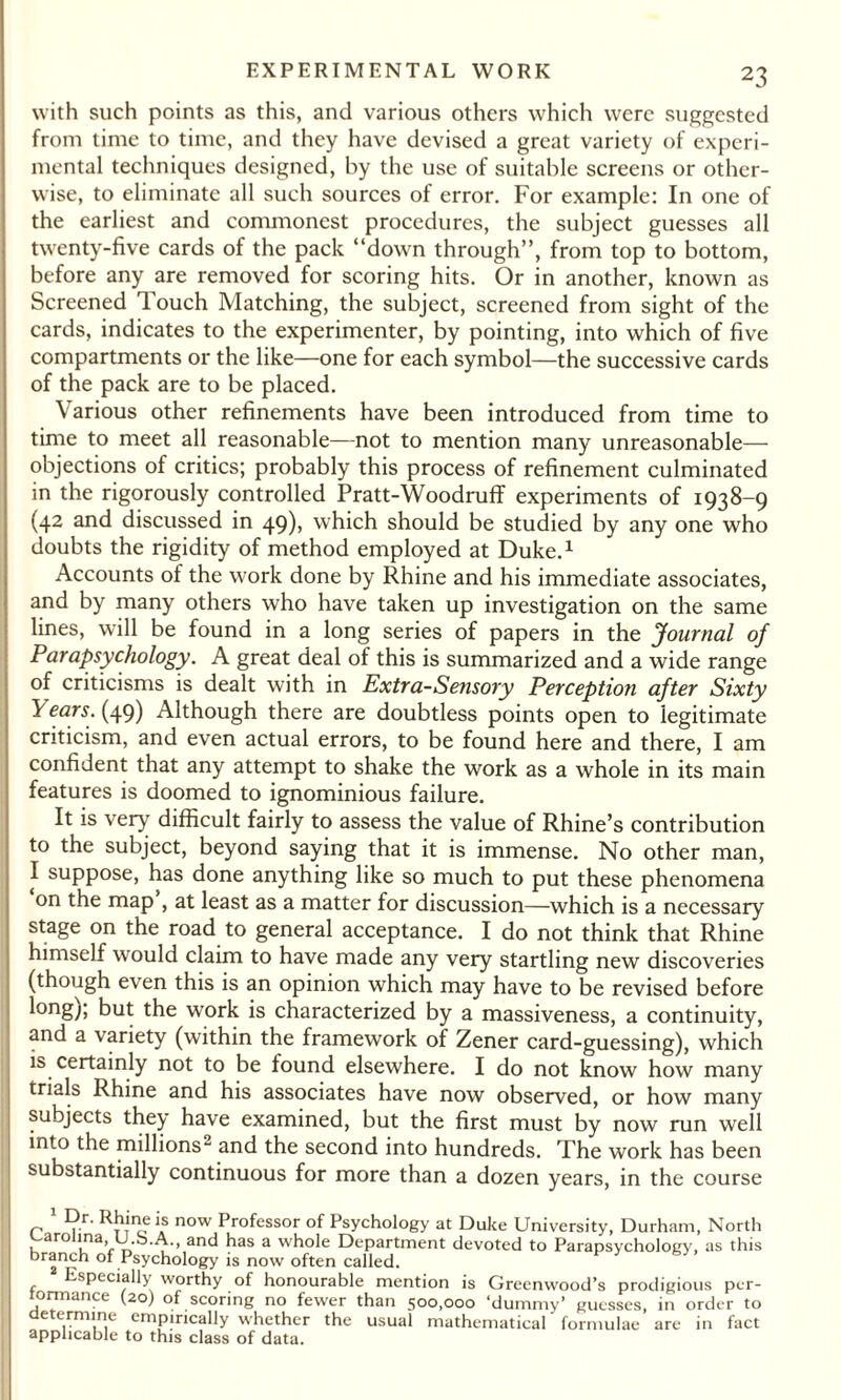 with such points as this, and various others which were suggested from time to time, and they have devised a great variety of experi¬ mental techniques designed, by the use of suitable screens or other¬ wise, to eliminate all such sources of error. For example: In one of the earliest and commonest procedures, the subject guesses all twenty-five cards of the pack “down through”, from top to bottom, before any are removed for scoring hits. Or in another, known as Screened Touch Matching, the subject, screened from sight of the cards, indicates to the experimenter, by pointing, into which of five compartments or the like—one for each symbol—the successive cards of the pack are to be placed. Various other refinements have been introduced from time to time to meet all reasonable—not to mention many unreasonable- objections of critics; probably this process of refinement culminated in the rigorously controlled Pratt-Woodruff experiments of 1938-9 (42 and discussed in 49), which should be studied by any one who doubts the rigidity of method employed at Duke.1 Accounts ol the work done by Rhine and his immediate associates, and by many others who have taken up investigation on the same lines, will be found in a long series of papers in the Journal of Parapsychology. A great deal of this is summarized and a wide range of criticisms is dealt with in Extra-Sensory Perception after Sixty Years. (49) Although there are doubtless points open to legitimate criticism, and even actual errors, to be found here and there, I am confident that any attempt to shake the work as a whole in its main features is doomed to ignominious failure. It is very difficult fairly to assess the value of Rhine’s contribution to the subject, beyond saying that it is immense. No other man, I suppose, has done anything like so much to put these phenomena on the map , at least as a matter for discussion—which is a necessary stage on the road to general acceptance. I do not think that Rhine himself would claim to have made any very startling new discoveries (though even this is an opinion which may have to be revised before long); but the work is characterized by a massiveness, a continuity, and a variety (within the framework of Zener card-guessing), which is certainly not to be found elsewhere. I do not know how many trials Rhine and his associates have now observed, or how many subjects they have examined, but the first must by now run well into the millions^ and the second into hundreds. The work has been substantially continuous for more than a dozen years, in the course 1 Rh*ne is now Professor of Psychology at Duke University, Durham, North Carolina, u.b.A., and has a whole Department devoted to Parapsychology, as this branch of Psychology is now often called. Especially worthy of honourable mention is Greenwood’s prodigious per- tormance (20) of scoring no fewer than 500,000 ‘dummy’ guesses, in order to determine empirically whether the usual mathematical formulae are in fact applicable to this class of data.