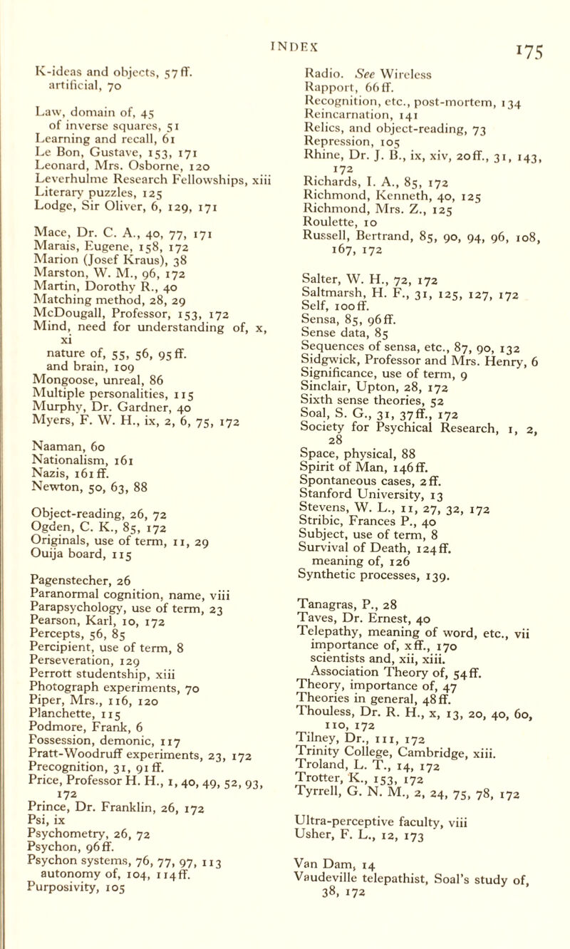 K-ideas and objects, 57ff. artificial, 70 Law, domain of, 45 of inverse squares, 51 Learning and recall, 61 Le Bon, Gustave, 153, 171 Leonard, Mrs. Osborne, 120 Leverhulme Research Fellowships, xiii Literary puzzles, 125 Lodge, Sir Oliver, 6, 129, 171 Mace, Dr. C. A., 40, 77, 171 Marais, Eugene, 158, 172 Marion (Josef Kraus), 38 Marston, W. M., 96, 172 Martin, Dorothy R., 40 Matching method, 28, 29 McDougall, Professor, 153, 172 Mind, need for understanding of, x, xi nature of, 55, 56, 95 ff. and brain, 109 Mongoose, unreal, 86 Multiple personalities, 115 Murphy, Dr. Gardner, 40 Myers, F. W. H., ix, 2, 6, 75, 172 Naaman, 60 Nationalism, 161 Nazis, 161 ff. Newton, 50, 63, 88 Object-reading, 26, 72 Ogden, C. K., 85, 172 Originals, use of term, 11, 29 Ouija board, 115 Pagenstecher, 26 Paranormal cognition, name, viii Parapsychology, use of term, 23 Pearson, Karl, 10, 172 Percepts, 56, 85 Percipient, use of term, 8 Perseveration, 129 Perrott studentship, xiii Photograph experiments, 70 Piper, Mrs., 116, 120 Planchette, 115 Podmore, Frank, 6 Possession, demonic, 117 Pratt-Woodruff experiments, 23, 172 Precognition, 31, 91 ff. Price, Professor H. H., 1,40, 49, 52, 93, 172 Prince, Dr. Franklin, 26, 172 Psi, ix Psychometry, 26, 72 Psychon, 96 ff. Psychon systems, 76, 77, 97, 113 autonomy of, 104, ii4if. Purposivity, 105 Radio. See Wireless Rapport, 66 ff. Recognition, etc., post-mortem, 134 Reincarnation, 141 Relics, and object-reading, 73 Repression, 105 Rhine, Dr. J. B., ix, xiv, 20ff., 31, 143, 172 Richards, I. A., 85, 172 Richmond, Kenneth, 40, 125 Richmond, Mrs. Z., 125 Roulette, 10 Russell, Bertrand, 85, 90, 94, 96, 108, 167, 172 Salter, W. H., 72, 172 Saltmarsh, H. F., 31, 125, 127, 172 Self, rooff. Sensa, 85, 96 ff. Sense data, 85 Sequences of sensa, etc., 87, 90, 132 Sidgwick, Professor and Mrs. Henry, 6 Significance, use of term, 9 Sinclair, Upton, 28, 172 Sixth sense theories, 52 Soal, S. G., 31, 37ff., 172 Society for Psychical Research, 1, 2, 28 Space, physical, 88 Spirit of Man, i46ff. Spontaneous cases, 2ff. Stanford University, 13 Stevens, W. L., 11, 27, 32, 172 Stribic, Frances P., 40 Subject, use of term, 8 Survival of Death, i24ff. meaning of, 126 Synthetic processes, 139. Tanagras, P., 28 Taves, Dr. Ernest, 40 Telepathy, meaning of word, etc., vii importance of, xff., 170 scientists and, xii, xiii. Association Theory of, 54 ff. Theory, importance of, 47 Theories in general, 48 ff. Thouless, Dr. R. H., x, 13, 20, 40, 60, no, 172 Tilney, Dr., hi, 172 Trinity College, Cambridge, xiii. Troland, L. T., 14, 172 Trotter, K., 153, 172 Tyrrell, G. N. M., 2, 24, 75, 78, 172 Ultra-perceptive faculty, viii Usher, F. L., 12, 173 Van Dam, 14 Vaudeville telepathist, Soal’s study of, 38, 172