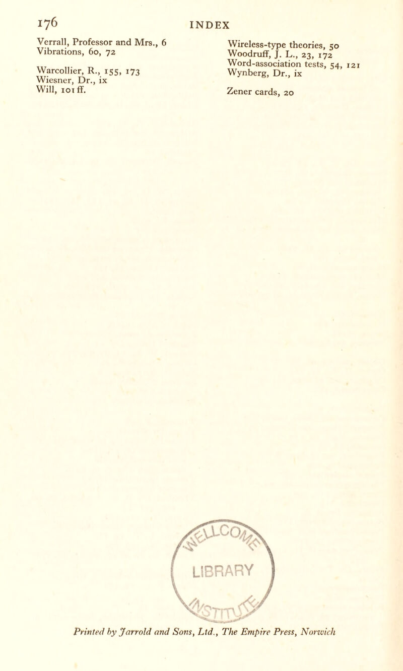 Verrall, Professor and Mrs., 6 Vibrations, 60, 72 Warcollier, R., 155, 173 Wiesner, Dr., ix Will, 101 ff. Wireless-type theories, 50 Woodruff, J. L., 23, 172 Word-association tests, 54, 121 Wynberg, Dr., ix Zener cards, 20 Printed by Jarroid and Sons, Ltd., The Empire Press, Nonvich