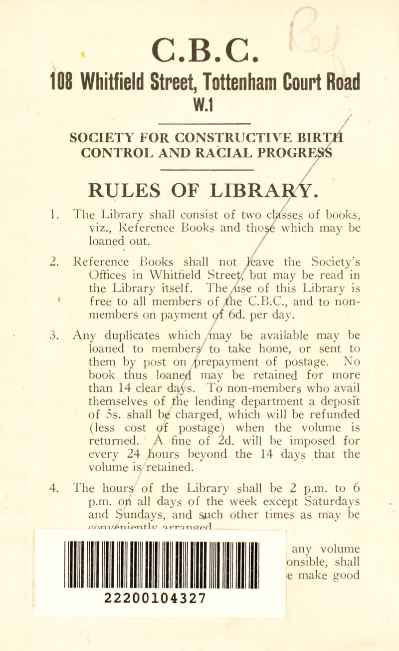 C.B.C. 108 Whitfield Street, Tottenham Court Road 4. W.1 SOCIETY FOR CONSTRUCTIVE BIRTD CONTROL AND RACIAL PROGRESS 1. o. — RULES OF LIBRARY. The Library shall consist of two classes of books, viz., Reference Books and thosfi which may be loaned out. / Reference Books shall not leave the Society’s Offices in Whitfield Street, but may be read in the Library itself. The /use of this Library is free to all members of the C.B.C., and to non¬ members on payment of 6d. per day. Any duplicates which may be available may be loaned to members to take home, or sent to them by post on prepayment of postage. No book thus loaned may be retained for more than 14 clear days. To non-members who avail themselves of the lending department a deposit of 5s. shall be charged, which will be refunded (less cost of postage) when the volume is returned. A fine of 2d. will be imposed for every 24 hours beyond the 14 days that the volume is, retained. The hours of the Library shall be 2 p.m. to 6 p.m. on all days of the week except Saturdays and Sundays, and sjuch other times as may be nnnu^nipntlv orronc any volume onsible, shall e make good 22200104327