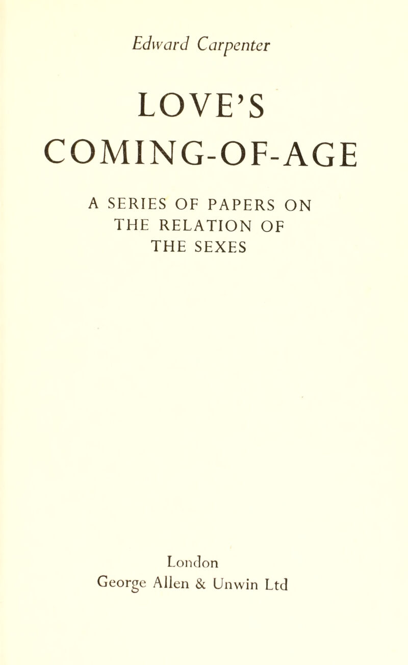 Edward Carpenter LOVE’S COMING-OF-AGE A SERIES OF PAPERS ON THE RELATION OF THE SEXES London George Allen & Unwin Ltd