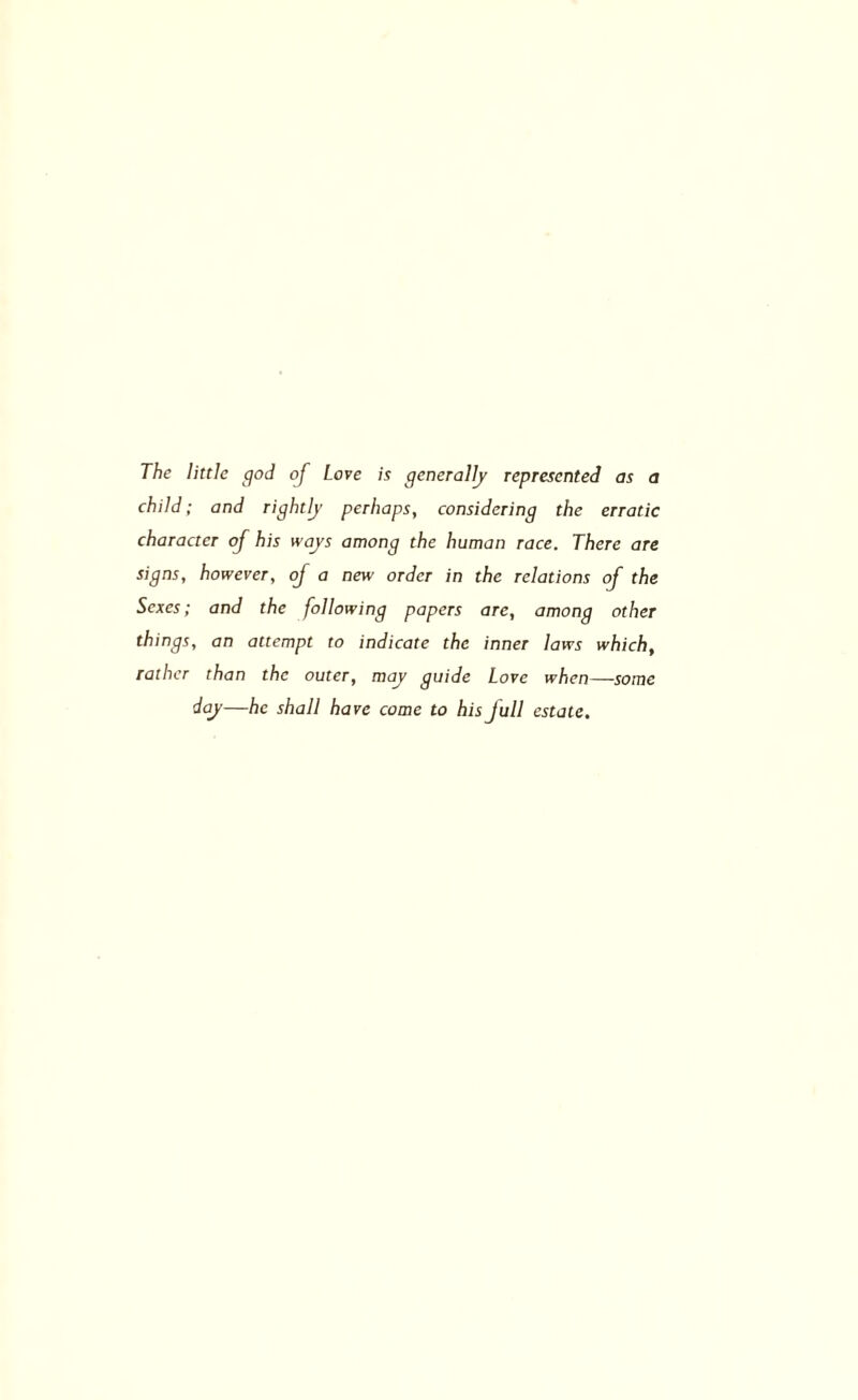 The little god oj Love is generally represented as a child; and rightly perhaps, considering the erratic character of his ways among the human race. There are signs, however, of a new order in the relations of the Sexes; and the following papers are, among other things, an attempt to indicate the inner laws which, rather than the outer, may guide Love when—some day—he shall hare come to his full estate.