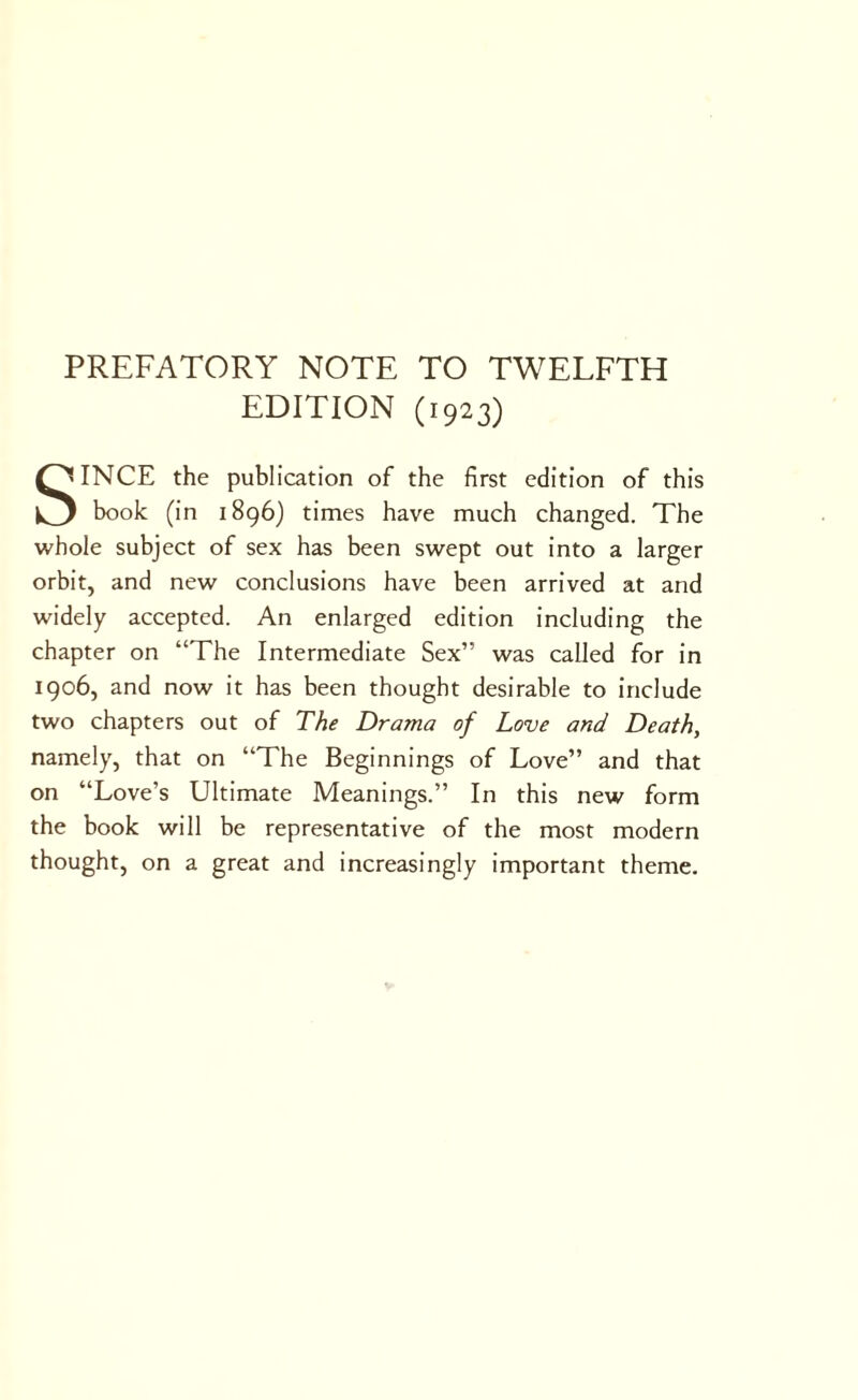 PREFATORY NOTE TO TWELFTH EDITION (1923) SINCE the publication of the first edition of this book (in 1896) times have much changed. The whole subject of sex has been swept out into a larger orbit, and new conclusions have been arrived at and widely accepted. An enlarged edition including the chapter on “The Intermediate Sex” was called for in 1906, and now it has been thought desirable to include two chapters out of The Drama of Love and Death, namely, that on “The Beginnings of Love” and that on “Love’s Ultimate Meanings.” In this new form the book will be representative of the most modern thought, on a great and increasingly important theme.