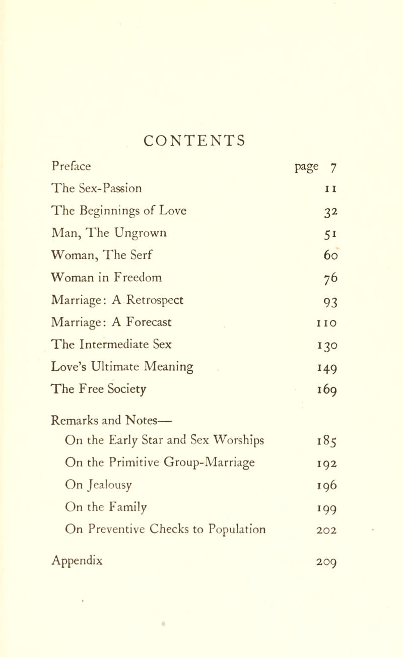 CONTENTS Preface page 7 The Sex-Passion 11 The Beginnings of Love 32 Man, The Ungrown 5i Woman, The Serf 60 Woman in Freedom 76 Marriage: A Retrospect 93 Marriage: A Forecast 110 The Intermediate Sex 130 Love’s Ultimate Meaning 149 The Free Society 169 Remarks and Notes— On the Early Star and Sex Worships 185 On the Primitive Group-Marriage 192 On Jealousy 196 On the Family 199 On Preventive Checks to Population 202 Appendix 209