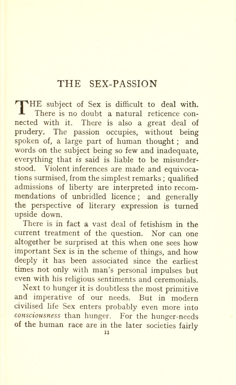 THE SEX-PASSION THE subject of Sex is difficult to deal with. There is no doubt a natural reticence con¬ nected with it. There is also a great deal of prudery. The passion occupies, without being spoken of, a large part of human thought; and words on the subject being so few and inadequate, everything that is said is liable to be misunder¬ stood. Violent inferences are made and equivoca¬ tions surmised, from the simplest remarks; qualified admissions of liberty are interpreted into recom¬ mendations of unbridled licence ; and generally the perspective of literary expression is turned upside down. There is in fact a vast deal of fetishism in the current treatment of the question. Nor can one altogether be surprised at this when one sees how important Sex is in the scheme of things, and how deeply it has been associated since the earliest times not only with man’s personal impulses but even with his religious sentiments and ceremonials. Next to hunger it is doubtless the most primitive and imperative of our needs. But in modern civilised life Sex enters probably even more into consciousness than hunger. For the hunger-needs of the human race are in the later societies fairly