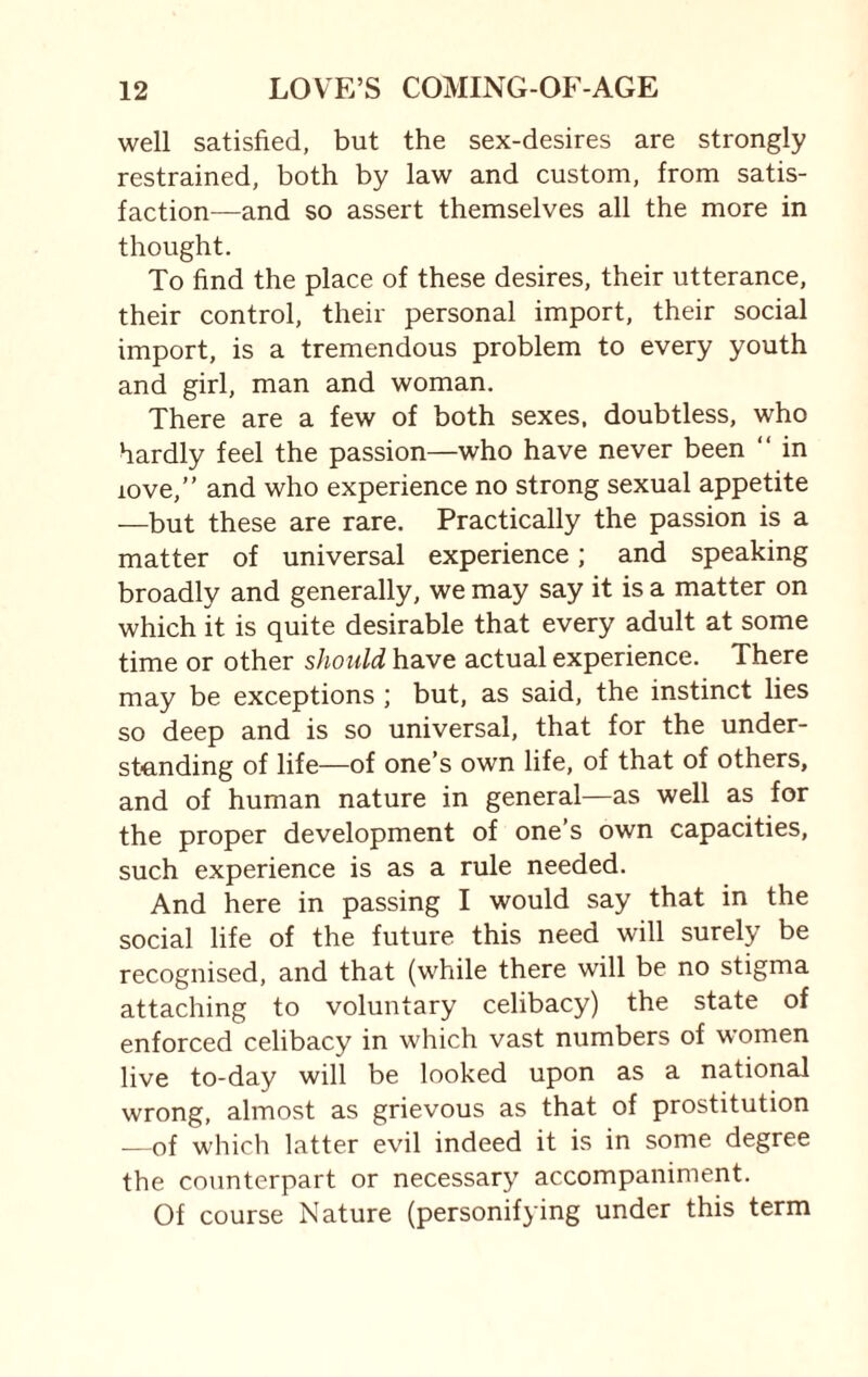 well satisfied, but the sex-desires are strongly restrained, both by law and custom, from satis¬ faction—and so assert themselves all the more in thought. To find the place of these desires, their utterance, their control, their personal import, their social import, is a tremendous problem to every youth and girl, man and woman. There are a few of both sexes, doubtless, who hardly feel the passion—who have never been “ in 10ve,” and who experience no strong sexual appetite —but these are rare. Practically the passion is a matter of universal experience; and speaking broadly and generally, we may say it is a matter on which it is quite desirable that every adult at some time or other should have actual experience. There may be exceptions ; but, as said, the instinct lies so deep and is so universal, that for the under¬ standing of life—of one’s own life, of that of others, and of human nature in general—as well as for the proper development of one’s own capacities, such experience is as a rule needed. And here in passing I would say that in the social life of the future this need will surely be recognised, and that (while there will be no stigma attaching to voluntary celibacy) the state of enforced celibacy in which vast numbers of women live to-day will be looked upon as a national wrong, almost as grievous as that of prostitution —of which latter evil indeed it is in some degree the counterpart or necessary accompaniment. Of course Nature (personifying under this term