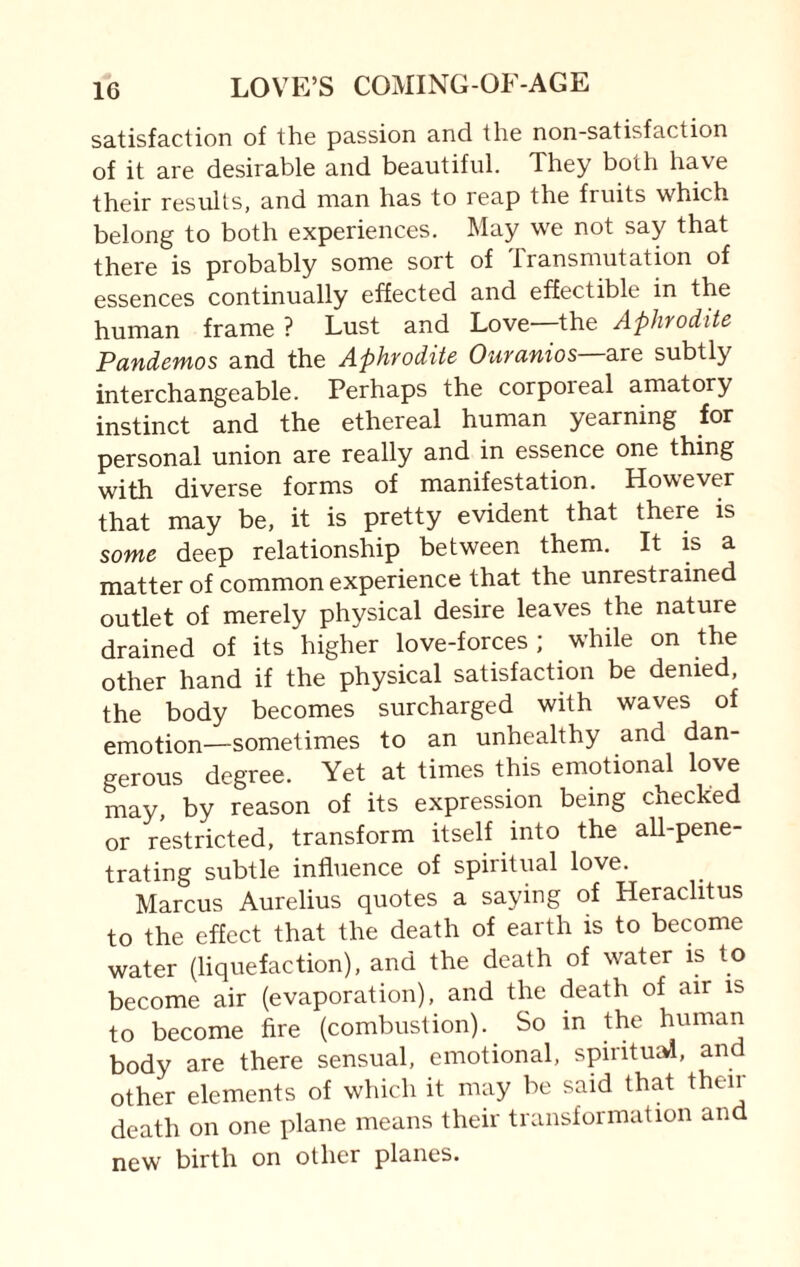 satisfaction of the passion and the non-satisfaction of it are desirable and beautiful. They both have their results, and man has to reap the fruits which belong to both experiences. May we not say that there is probably some sort of transmutation of essences continually effected and effect ible in the human frame ? Lust and Love—the Aphrodite P undemos and the Aphrodite Ourunios are subtly interchangeable. Perhaps the corporeal amatory instinct and the ethereal human yearning for personal union are really and in essence one thing with diverse forms of manifestation. However that may be, it is pretty evident that there is some deep relationship between them. It is a matter of common experience that the unrestrained outlet of merely physical desire leaves the nature drained of its higher love-forces; while on the other hand if the physical satisfaction be denied, the body becomes surcharged with waves of emotion—sometimes to an unhealthy and dan¬ gerous degree. Yet at times this emotional love may, by reason of its expression being checked or restricted, transform itself into the all-pene¬ trating subtle influence of spiritual love. Marcus Aurelius quotes a saying of Heraclitus to the effect that the death of earth is to become water (liquefaction), and the death of water is to become air (evaporation), and the death of air is to become fire (combustion). So in the human body are there sensual, emotional, spiritual, and other elements of which it may be said that then death on one plane means their transformation and new birth on other planes.