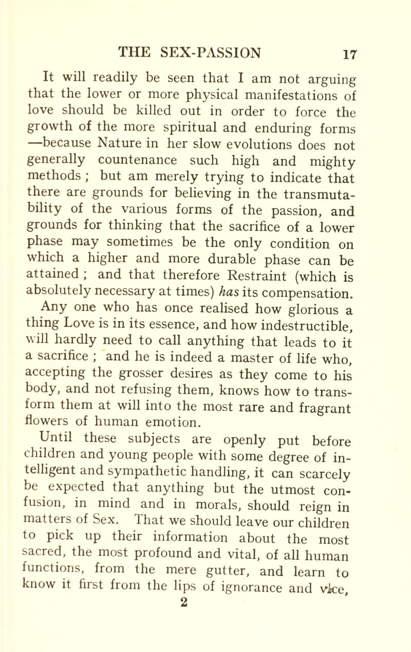 It will readily be seen that I am not arguing that the lower or more physical manifestations of love should be killed out in order to force the growth of the more spiritual and enduring forms —because Nature in her slow evolutions does not generally countenance such high and mighty methods ; but am merely trying to indicate that there are grounds for believing in the transmuta¬ bility of the various forms of the passion, and grounds for thinking that the sacrifice of a lower phase may sometimes be the only condition on which a higher and more durable phase can be attained ; and that therefore Restraint (which is absolutely necessary at times) has its compensation. Any one who has once realised how glorious a thing Love is in its essence, and how indestructible, will hardly need to call anything that leads to it a sacrifice ; and he is indeed a master of life who, accepting the grosser desires as they come to his body, and not refusing them, knows how to trans¬ form them at will into the most rare and fragrant flowers of human emotion. Until these subjects are openly put before children and young people with some degree of in¬ telligent and sympathetic handling, it can scarcely be expected that anything but the utmost con¬ fusion, in mind and in morals, should reign in matters of Sex. That we should leave our children to pick up their information about the most sacred, the most profound and vital, of all human functions, from the mere gutter, and learn to know it first from the lips of ignorance and vice, 2