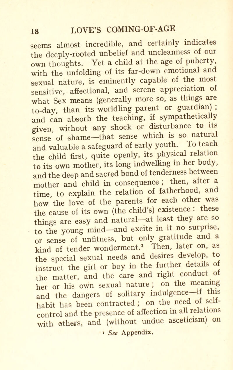 seems almost incredible, and certainly indicates the deeply-rooted unbelief and uncleanness of our own thoughts. Yet a child at the age of puberty, with the unfolding of its far-down emotional and sexual nature, is eminently capable of the most sensitive, affectional, and serene appreciation of what Sex means (generally more so, as things are to-day, than its worldling parent or guardian) ; and can absorb the teaching, if sympathetically given, without any shock or disturbance to its sense of shame—that sense which is so natural and valuable a safeguard of early youth. To teach the child first, quite openly, its physical relation to its own mother, its long indwelling in her body, and the deep and sacred bond of tenderness between mother and child in consequence ; then, after a time, to explain the relation of fatherhood, and how the love of the parents for each other was the cause of its own (the child’s) existence : these things are easy and natural—at least they are so to the young mind—and excite in it no surpnse, or sense of unfitness, but only gratitude and a kind of tender wonderment.1 Then, later on, as the special sexual needs and desires develop, to instruct the girl or boy in the further details of the matter, and the care and right conduct ot her or his own sexual nature ; on the meaning and the dangers of solitary indulgence—if this habit has been contracted ; on the need of self- control and the presence of affection in all relations with others, and (without undue asceticism) on * See Appendix.