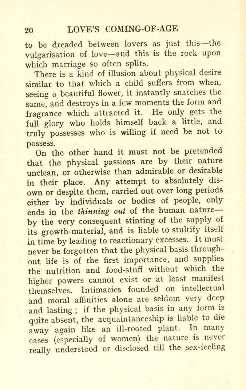 to be dreaded between lovers as just this—the vulgarisation of love—and this is the rock upon which marriage so often splits. There is a kind of illusion about physical desire similar to that which a child suffers from when, seeing a beautiful flower, it instantly snatches the same, and destroys in a few moments the form and fragrance which attracted it. He only gets the full glory who holds himself back a little, and truly possesses who is willing if need be not to possess. On the other hand it must not be pretended that the physical passions are by their nature unclean, or otherwise than admirable or desirable in their place. Any attempt to absolutely dis¬ own or despite them, carried out over long periods either by individuals or bodies of people, only ends in the thinning out of the human nature by the very consequent stinting of the supply of its growth-material, and is liable to stultify itself in time by leading to reactionary excesses. It must never be forgotten that the physical basis through¬ out life is of the first importance, and supplies the nutrition and food-stuff without which the higher powers cannot exist or at least manifest themselves. Intimacies founded on intellectual and moral affinities alone are seldom very deep and lasting ; if the physical basis in any form is quite absent, the acquaintanceship is liable to die away again like an ill-rooted plant. In many cases (especially of women) the nature is never really understood or disclosed till the sex-feeling