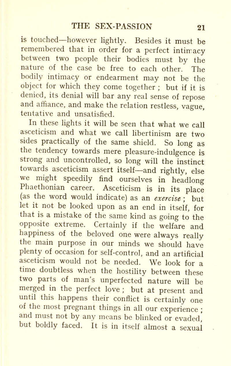is touched—however lightly. Besides it must be remembered that in order for a perfect intimacy between two people their bodies must by the nature of the case be free to each other. The bodily intimacy or endearment may not be the object for which they come together ; but if it is denied, its denial will bar any real sense of repose and affiance, and make the relation restless, vague, tentative and unsatisfied. In these lights it will be seen that what we call asceticism and what we call libertinism are two sides practically of the same shield. So long as the tendency towards mere pleasure-indulgence is strong and uncontrolled, so long will the instinct towards asceticism assert itself—and rightly, else we might speedily find ourselves in headlong Phaethonian career. Asceticism is in its place (as the word would indicate) as an exercise ; but let it not be looked upon as an end in itself, for that is a mistake of the same kind as going to the opposite extreme. Certainly if the welfare and happiness of the beloved one were always really the main purpose in our minds we should have plenty of occasion for self-control, and an artificial asceticism would not be needed. We look for a time doubtless when the hostility between these two parts of man’s unperfected nature will be merged in the perfect love ; but at present and until this happens their conflict is certainly one of the most pregnant things in all our experience ; and must not by any means be blinked or evaded, but boldly faced. It is in itself almost a sexual