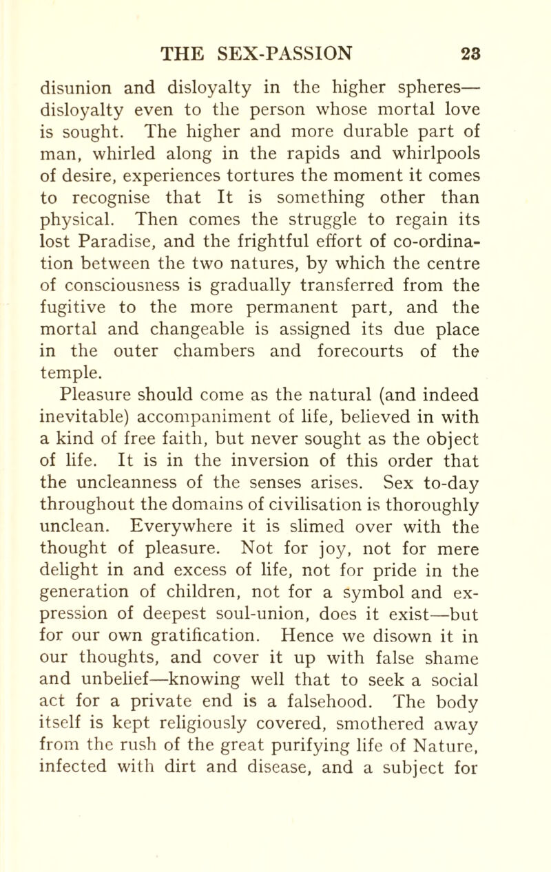 disunion and disloyalty in the higher spheres— disloyalty even to the person whose mortal love is sought. The higher and more durable part of man, whirled along in the rapids and whirlpools of desire, experiences tortures the moment it comes to recognise that It is something other than physical. Then comes the struggle to regain its lost Paradise, and the frightful effort of co-ordina¬ tion between the two natures, by which the centre of consciousness is gradually transferred from the fugitive to the more permanent part, and the mortal and changeable is assigned its due place in the outer chambers and forecourts of the temple. Pleasure should come as the natural (and indeed inevitable) accompaniment of life, believed in with a kind of free faith, but never sought as the object of life. It is in the inversion of this order that the uncleanness of the senses arises. Sex to-day throughout the domains of civilisation is thoroughly unclean. Everywhere it is slimed over with the thought of pleasure. Not for joy, not for mere delight in and excess of life, not for pride in the generation of children, not for a symbol and ex¬ pression of deepest soul-union, does it exist—but for our own gratification. Hence we disown it in our thoughts, and cover it up with false shame and unbelief—knowing well that to seek a social act for a private end is a falsehood. The body itself is kept religiously covered, smothered away from the rush of the great purifying life of Nature, infected with dirt and disease, and a subject for