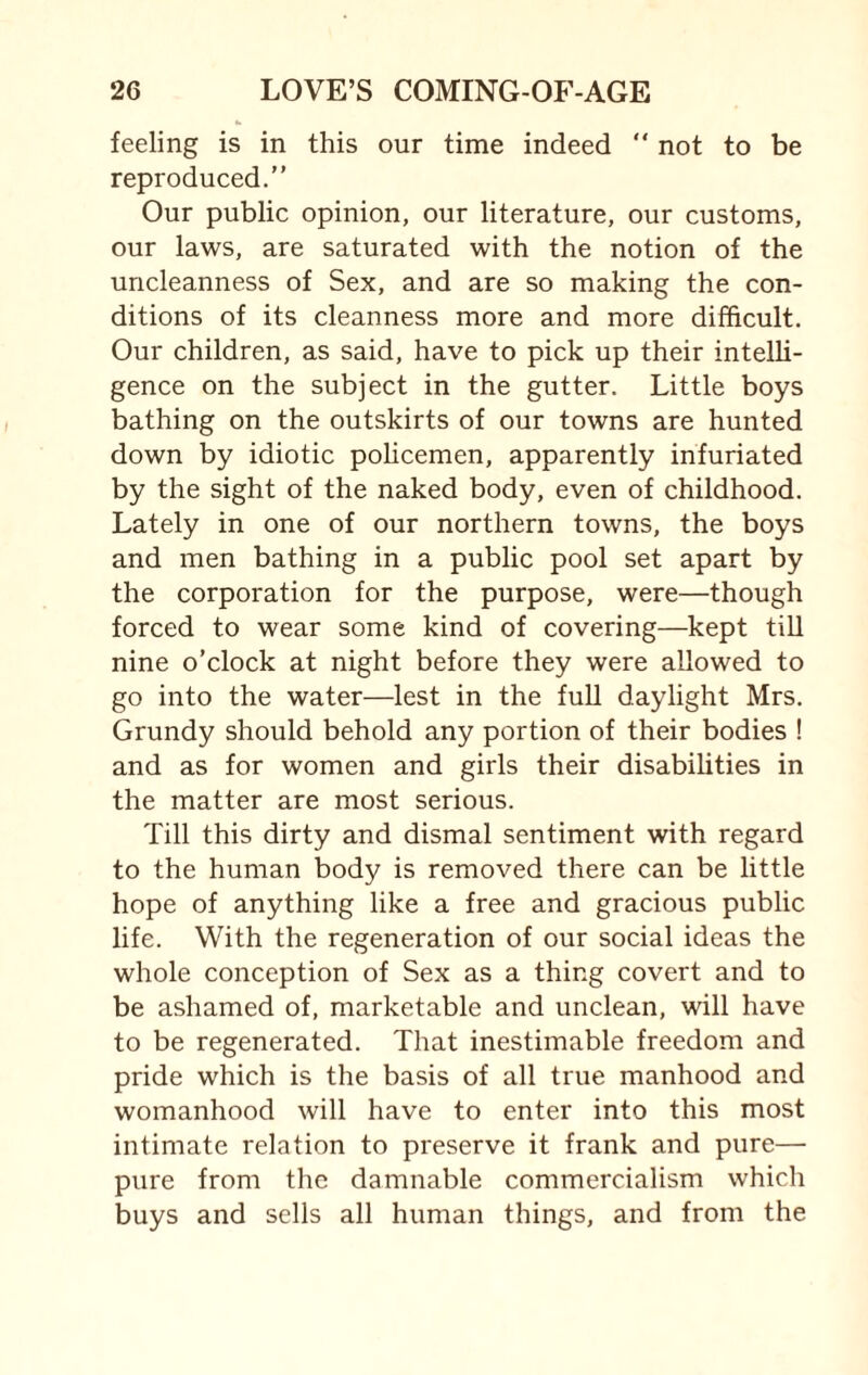 feeling is in this our time indeed “ not to be reproduced.” Our public opinion, our literature, our customs, our laws, are saturated with the notion of the uncleanness of Sex, and are so making the con¬ ditions of its cleanness more and more difficult. Our children, as said, have to pick up their intelli¬ gence on the subject in the gutter. Little boys bathing on the outskirts of our towns are hunted down by idiotic policemen, apparently infuriated by the sight of the naked body, even of childhood. Lately in one of our northern towns, the boys and men bathing in a public pool set apart by the corporation for the purpose, were—though forced to wear some kind of covering—kept till nine o’clock at night before they were allowed to go into the water—lest in the full daylight Mrs. Grundy should behold any portion of their bodies ! and as for women and girls their disabilities in the matter are most serious. Till this dirty and dismal sentiment with regard to the human body is removed there can be little hope of anything like a free and gracious public life. With the regeneration of our social ideas the whole conception of Sex as a thing covert and to be ashamed of, marketable and unclean, will have to be regenerated. That inestimable freedom and pride which is the basis of all true manhood and womanhood will have to enter into this most intimate relation to preserve it frank and pure— pure from the damnable commercialism which buys and sells all human things, and from the
