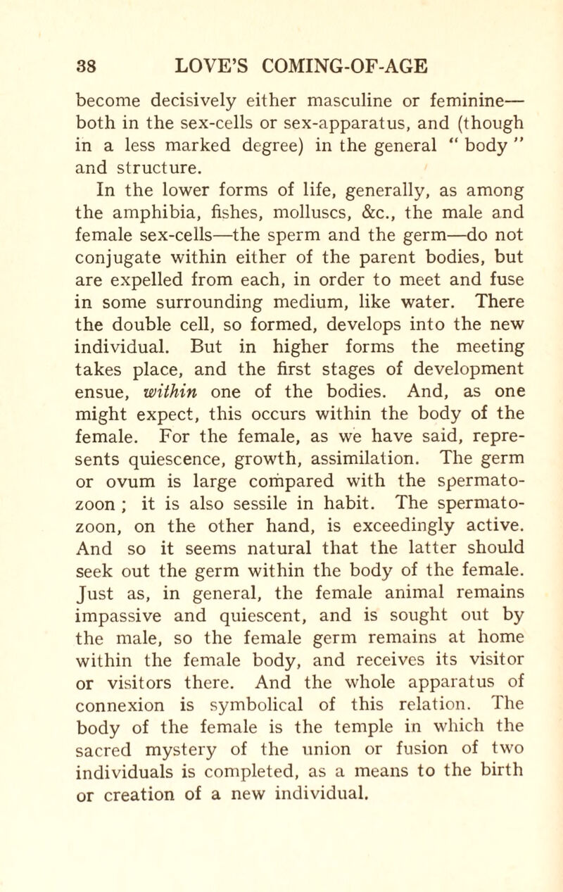 become decisively either masculine or feminine— both in the sex-cells or sex-apparatus, and (though in a less marked degree) in the general “ body  and structure. In the lower forms of life, generally, as among the amphibia, fishes, molluscs, &c., the male and female sex-cells—the sperm and the germ—do not conjugate within either of the parent bodies, but are expelled from each, in order to meet and fuse in some surrounding medium, like water. There the double cell, so formed, develops into the new individual. But in higher forms the meeting takes place, and the first stages of development ensue, within one of the bodies. And, as one might expect, this occurs within the body of the female. For the female, as we have said, repre¬ sents quiescence, growth, assimilation. The germ or ovum is large compared with the spermato¬ zoon ; it is also sessile in habit. The spermato¬ zoon, on the other hand, is exceedingly active. And so it seems natural that the latter should seek out the germ within the body of the female. Just as, in general, the female animal remains impassive and quiescent, and is sought out by the male, so the female germ remains at home within the female body, and receives its visitor or visitors there. And the whole apparatus of connexion is symbolical of this relation. The body of the female is the temple in which the sacred mystery of the union or fusion of two individuals is completed, as a means to the birth or creation of a new individual.
