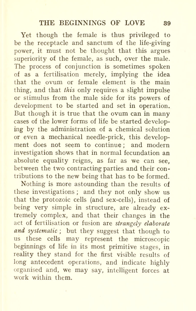 Yet though the female is thus privileged to be the receptacle and sanctum of the life-giving power, it must not be thought that this argues superiority of the female, as such, over the male. The process of conjunction is sometimes spoken of as a fertilisation merely, implying the idea that the ovum or female element is the main thing, and that this only requires a slight impulse or stimulus from the male side for its powers of development to be started and set in operation. But though it is true that the ovum can in many cases of the lower forms of life be started develop¬ ing by the administration of a chemical solution or even a mechanical needle-prick, this develop¬ ment does not seem to continue; and modern investigation shows that in normal fecundation an absolute equality reigns, as far as we can see, between the two contracting parties and their con¬ tributions to the new being that has to be formed. Nothing is more astounding than the results of these investigations ; and they not only show us that the protozoic cells (and sex-cells), instead of being very simple in structure, are already ex¬ tremely complex, and that their changes in the act of fertilisation or fusion are strangely elaborate and systematic ; but they suggest that though to us these cells may represent the microscopic beginnings of life in its most primitive stages, in reality they stand for the first visible results of long antecedent operations, and indicate highly organised and, we may say, intelligent forces at work within them.