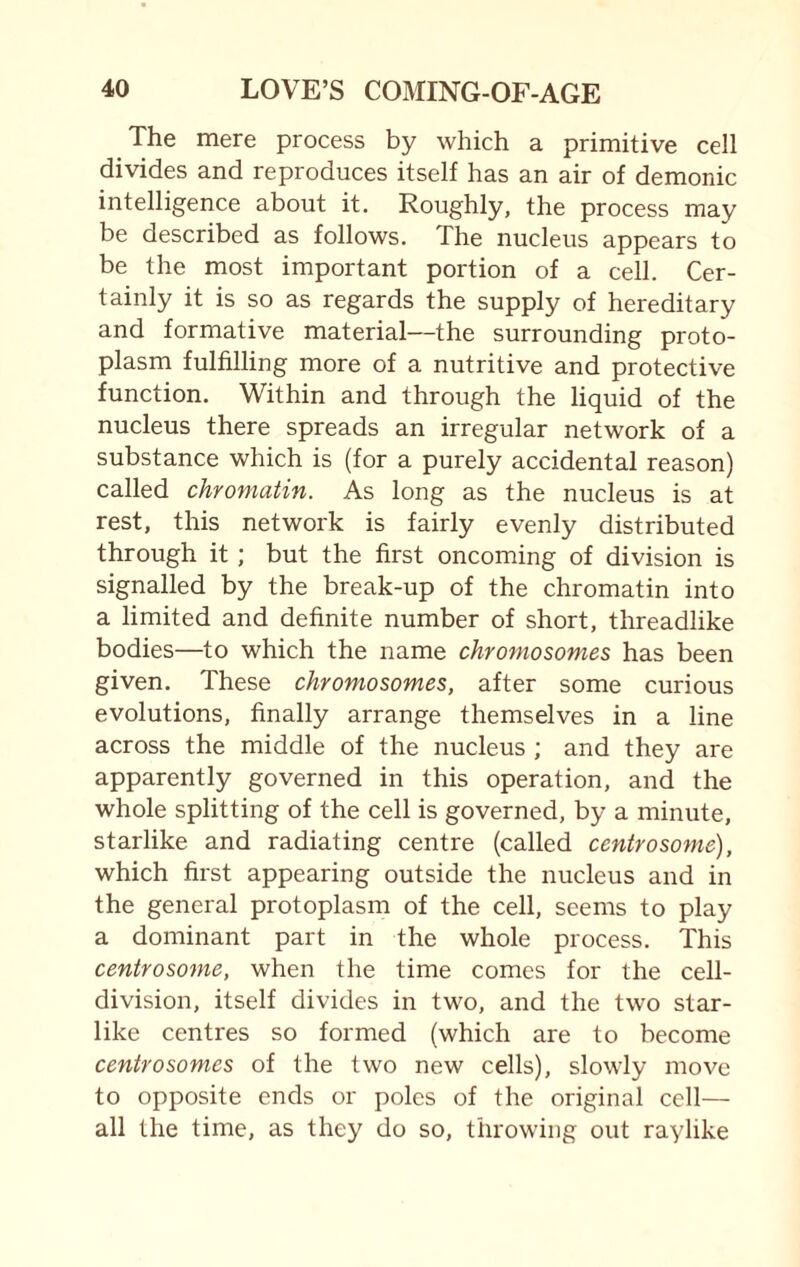 The mere process by which a primitive cell divides and reproduces itself has an air of demonic intelligence about it. Roughly, the process may be described as follows. The nucleus appears to be the most important portion of a cell. Cer¬ tainly it is so as regards the supply of hereditary and formative material—the surrounding proto¬ plasm fulfilling more of a nutritive and protective function. Within and through the liquid of the nucleus there spreads an irregular network of a substance which is (for a purely accidental reason) called chromatin. As long as the nucleus is at rest, this network is fairly evenly distributed through it ; but the first oncoming of division is signalled by the break-up of the chromatin into a limited and definite number of short, threadlike bodies—to which the name chromosomes has been given. These chromosomes, after some curious evolutions, finally arrange themselves in a line across the middle of the nucleus ; and they are apparently governed in this operation, and the whole splitting of the cell is governed, by a minute, starlike and radiating centre (called ccntrosome), which first appearing outside the nucleus and in the general protoplasm of the cell, seems to play a dominant part in the whole process. This centrosome, when the time comes for the cell- division, itself divides in two, and the two star- like centres so formed (which are to become centrosomes of the two new cells), slowly move to opposite ends or poles of the original cell— all the time, as they do so, throwing out raylike