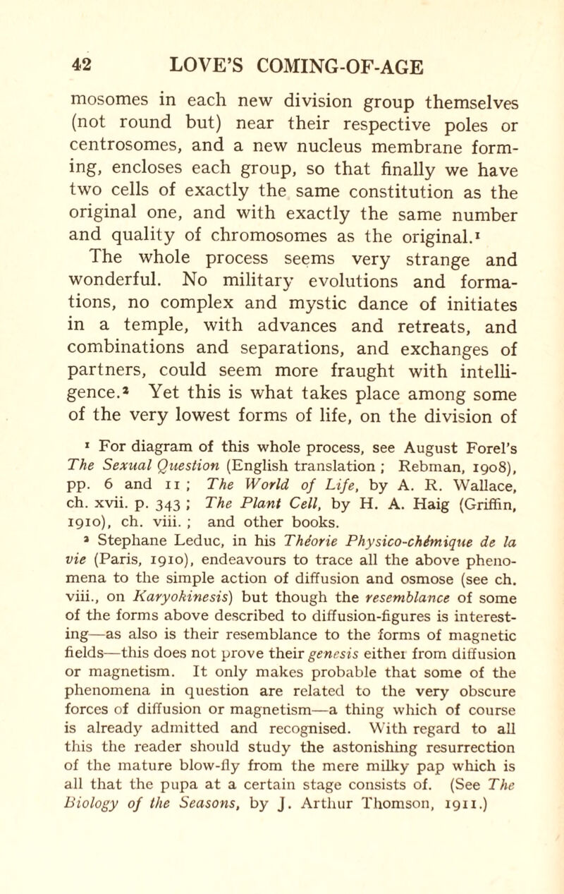 mosomes in each new division group themselves (not round but) near their respective poles or centrosomes, and a new nucleus membrane form¬ ing, encloses each group, so that finally we have two cells of exactly the same constitution as the original one, and with exactly the same number and quality of chromosomes as the original.1 The whole process seems very strange and wonderful. No military evolutions and forma¬ tions, no complex and mystic dance of initiates in a temple, with advances and retreats, and combinations and separations, and exchanges of partners, could seem more fraught with intelli¬ gence.* Yet this is what takes place among some of the very lowest forms of life, on the division of 1 For diagram of this whole process, see August Forel’s The Sexual Question (English translation ; Rebman, 1908), pp. 6 and n ; The World of Life, by A. R. Wallace, ch. xvii. p. 343 ; The Plant Cell, by H. A. Haig (Griffin, 1910), ch. viii. ; and other books. * Stephane Leduc, in his Thdorie Physico-chimique de la vie (Paris, 1910), endeavours to trace all the above pheno¬ mena to the simple action of diffusion and osmose (see ch. viii., on Karyokinesis) but though the resemblance of some of the forms above described to diffusion-figures is interest¬ ing—as also is their resemblance to the forms of magnetic fields—this does not prove their genesis either from diffusion or magnetism. It only makes probable that some of the phenomena in question are related to the very obscure forces of diffusion or magnetism—a thing which of course is already admitted and recognised. With regard to all this the reader should study the astonishing resurrection of the mature blow-fly from the mere milky pap which is all that the pupa at a certain stage consists of. (See The Biology of the Seasons, by J. Arthur Thomson, 1911.)