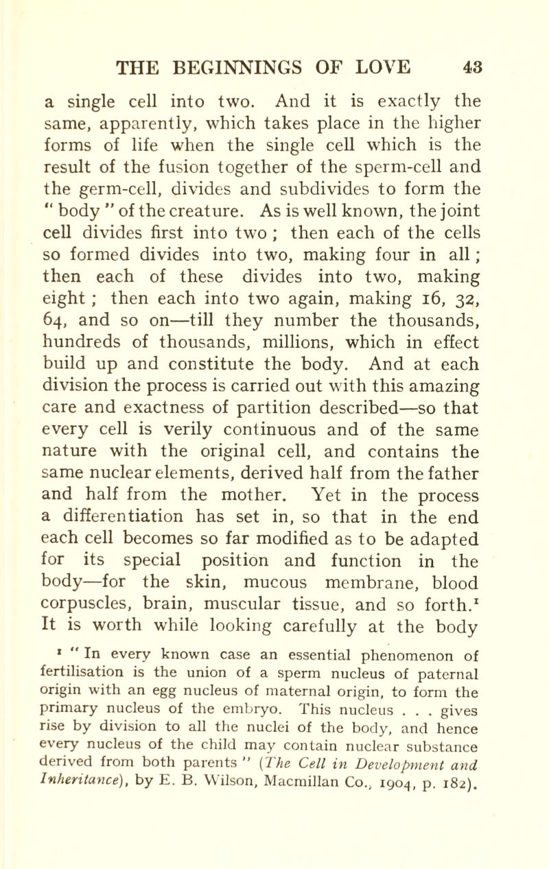 a single cell into two. And it is exactly the same, apparently, which takes place in the higher forms of life when the single cell which is the result of the fusion together of the sperm-cell and the germ-cell, divides and subdivides to form the “ body ” of the creature. As is well known, the joint cell divides first into two ; then each of the cells so formed divides into two, making four in all; then each of these divides into two, making eight ; then each into two again, making 16, 32, 64, and so on—till they number the thousands, hundreds of thousands, millions, which in effect build up and constitute the body. And at each division the process is carried out with this amazing care and exactness of partition described—so that every cell is verily continuous and of the same nature with the original cell, and contains the same nuclear elements, derived half from the father and half from the mother. Yet in the process a differentiation has set in, so that in the end each cell becomes so far modified as to be adapted for its special position and function in the body—for the skin, mucous membrane, blood corpuscles, brain, muscular tissue, and so forth.1 It is worth while looking carefully at the body 1  In every known case an essential phenomenon of fertilisation is the union of a sperm nucleus of paternal origin with an egg nucleus of maternal origin, to form the primary nucleus of the embryo. This nucleus . . . gives rise by division to all the nuclei of the body, and hence every nucleus of the child may contain nuclear substance derived from both parents (7he Cell in Development and Inheritance), by E. B. Wilson, Macmillan Co.; 1904, p. 182).
