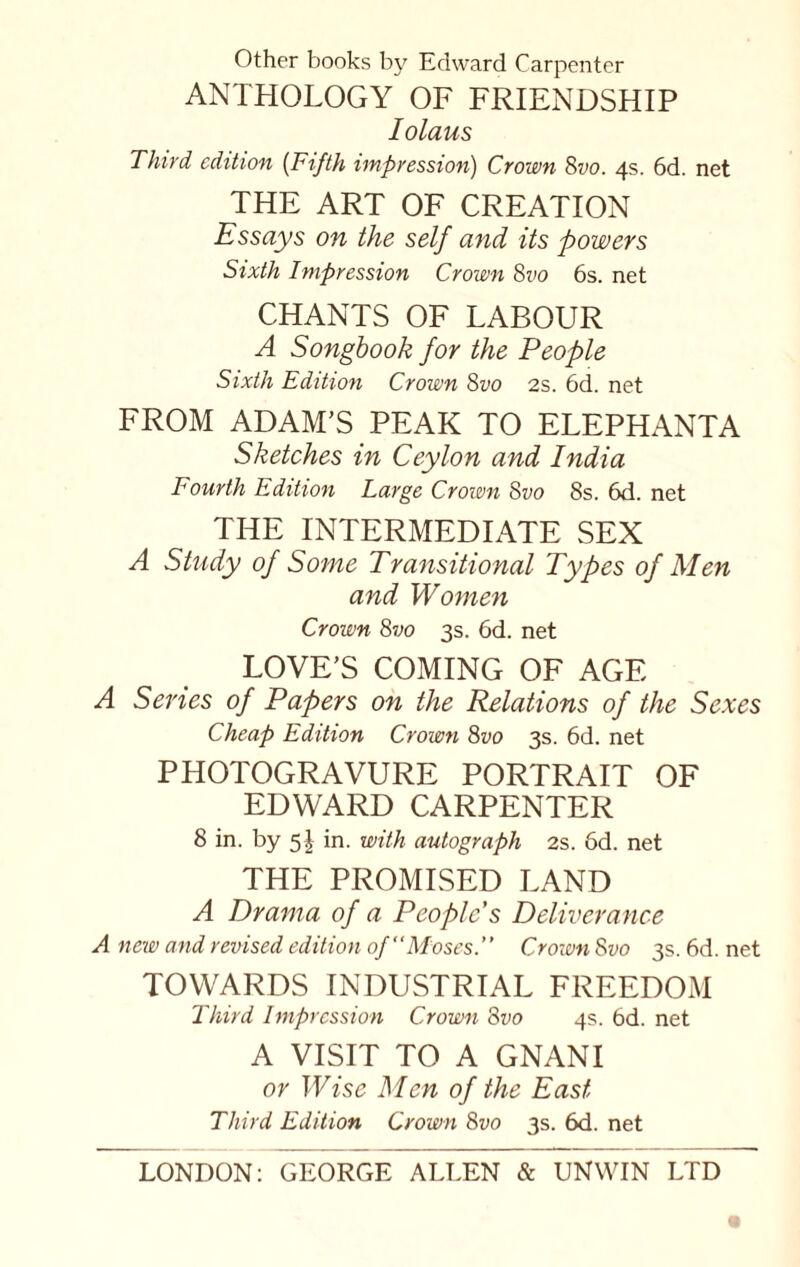 Other books by Edward Carpenter ANTHOLOGY OF FRIENDSHIP Iolaus Third edition (Fifth impression) Crown 8vo. 4s. 6d. net THE ART OF CREATION Essays on the self and its powers Sixth Impression Crown 8vo 6s. net CHANTS OF LABOUR A Songbook for the People Sixth Edition Crown 8vo 2s. 6d. net FROM ADAM’S PEAK TO ELEPHANTA Sketches in Ceylon and India Fourth Edition Large Crown 8vo 8s. 6d. net THE INTERMEDIATE SEX A Study of Some Transitional Types of Men and Women Crown 8vo 3s. 6d. net LOVE’S COMING OF AGE A Series of Papers on the Relations of the Sexes Cheap Edition Crown 8vo 3s. 6d. net PHOTOGRAVURE PORTRAIT OF EDWARD CARPENTER 8 in. by 5 J in. with autograph 2s. 6d. net THE PROMISED LAND A Drama of a People's Deliverance A new and revised edition of Moses.” Croivn 8 vo 3s. 6d. net TOWARDS INDUSTRIAL FREEDOM Third Impression Crown 8vo 4s. bd. net A VISIT TO A GNANI or Wise Men of the East Third Edition Crown 8vo 3s. 6d. net LONDON: GEORGE ALLEN & UNWIN LTD