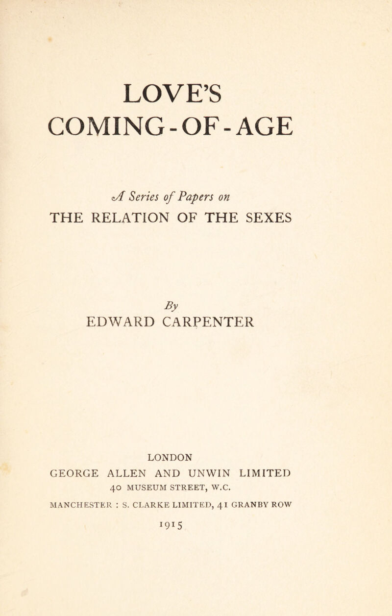 LOVE’S COMING-OF-AGE cA Series of Papers on THE RELATION OF THE SEXES By EDWARD CARPENTER LONDON GEORGE ALLEN AND UNWIN LIMITED 40 MUSEUM STREET, W.C. MANCHESTER : S. CLARKE LIMITED, 41 GRANBY ROW 1915