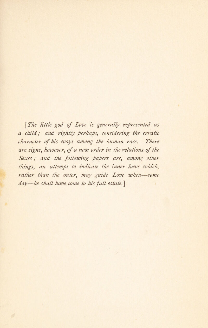 \The little god of Love is generally represented as a child; a?id rightly perhaps, considering the erratic character of his ways among the human race. There are signs, however, of a new order in the relations of the Sexes; and the following papers are, among other things, an attempt to indicate the inner laws which, rather than the outer, may guide Love when—so?ne day—he shall have come to his full estate. ]