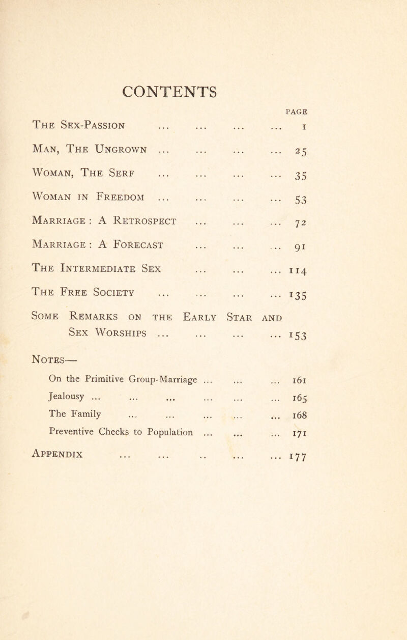CONTENTS PAGE The Sex-Passion ... I Man, The Ungrown • • • ... 25 Woman, The Serf ... ••• 35 Woman in Freedom ••• 53 Marriage: A Retrospect ... 72 Marriage: A Forecast ... ... 91 The Intermediate Sex ... ... 114 The Free Society ... • • i35 Some Remarks on the Early Star AND Sex Worships ... ••• 153 Notes— On the Primitive Group-Marriage ... •.. l6l Jealousy ... ... ... 165 The Family ... ... 168 Preventive Checks to Population ... • • • ... 171 Appendix , , , ... 177