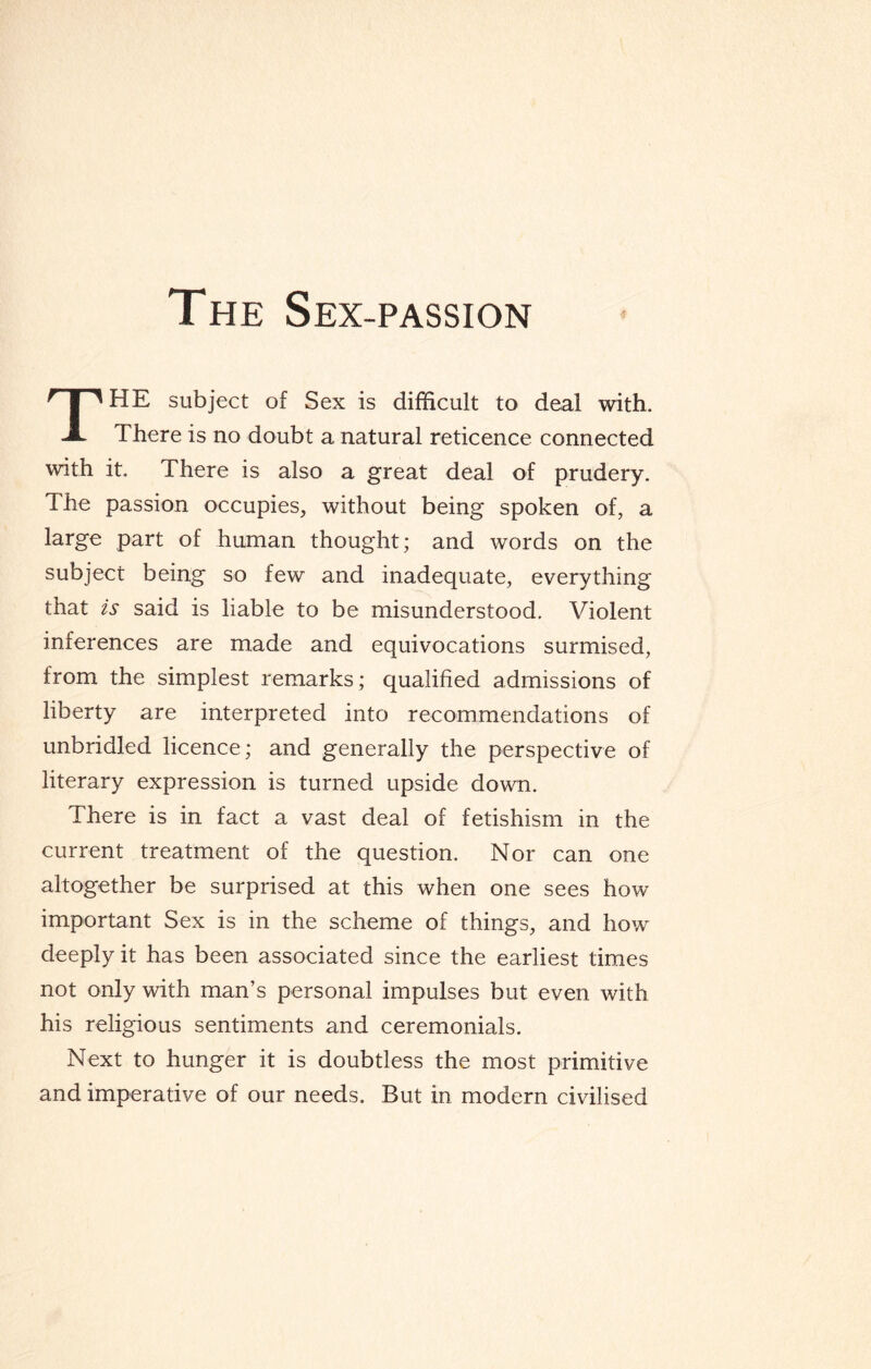 The Sex-passion THE subject of Sex is difficult to deal with. There is no doubt a natural reticence connected with it. There is also a great deal of prudery. The passion occupies, without being spoken of, a large part of human thought; and words on the subject being so few and inadequate, everything that is said is liable to be misunderstood. Violent inferences are made and equivocations surmised, from the simplest remarks; qualified admissions of liberty are interpreted into recommendations of unbridled licence; and generally the perspective of literary expression is turned upside down. There is in fact a vast deal of fetishism in the current treatment of the question. Nor can one altogether be surprised at this when one sees how important Sex is in the scheme of things, and how deeply it has been associated since the earliest times not only with man’s personal impulses but even with his religious sentiments and ceremonials. Next to hunger it is doubtless the most primitive and imperative of our needs. But in modern civilised