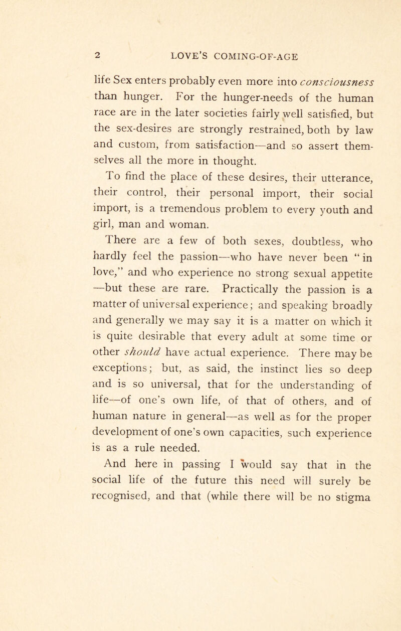 life Sex enters probably even more into consciousness than hunger. For the hunger-needs of the human race are in the later societies fairly well satisfied, but the sex-desires are strongly restrained, both by law and custom, trom satisfaction—and so assert them¬ selves all the more in thought. 1 o find the place of these desires, their utterance, their control, their personal import, their social import, is a tremendous problem to every youth and girl, man and woman. There are a few of both sexes, doubtless, who hardly feel the passion—who have never been “ in love,” and who experience no strong sexual appetite —but these are rare. Practically the passion is a matter of universal experience; and speaking broadly and generally we may say it is a matter on which it is quite desirable that every adult at some time or other should have actual experience. There may be exceptions; but, as said, the instinct lies so deep and is so universal, that for the understanding of life—of one’s own life, of that of others, and of human nature in general—as well as for the proper development of one’s own capacities, such experience is as a rule needed. And here in passing I would say that in the social life of the future this need will surely be recognised, and that (while there will be no stigma