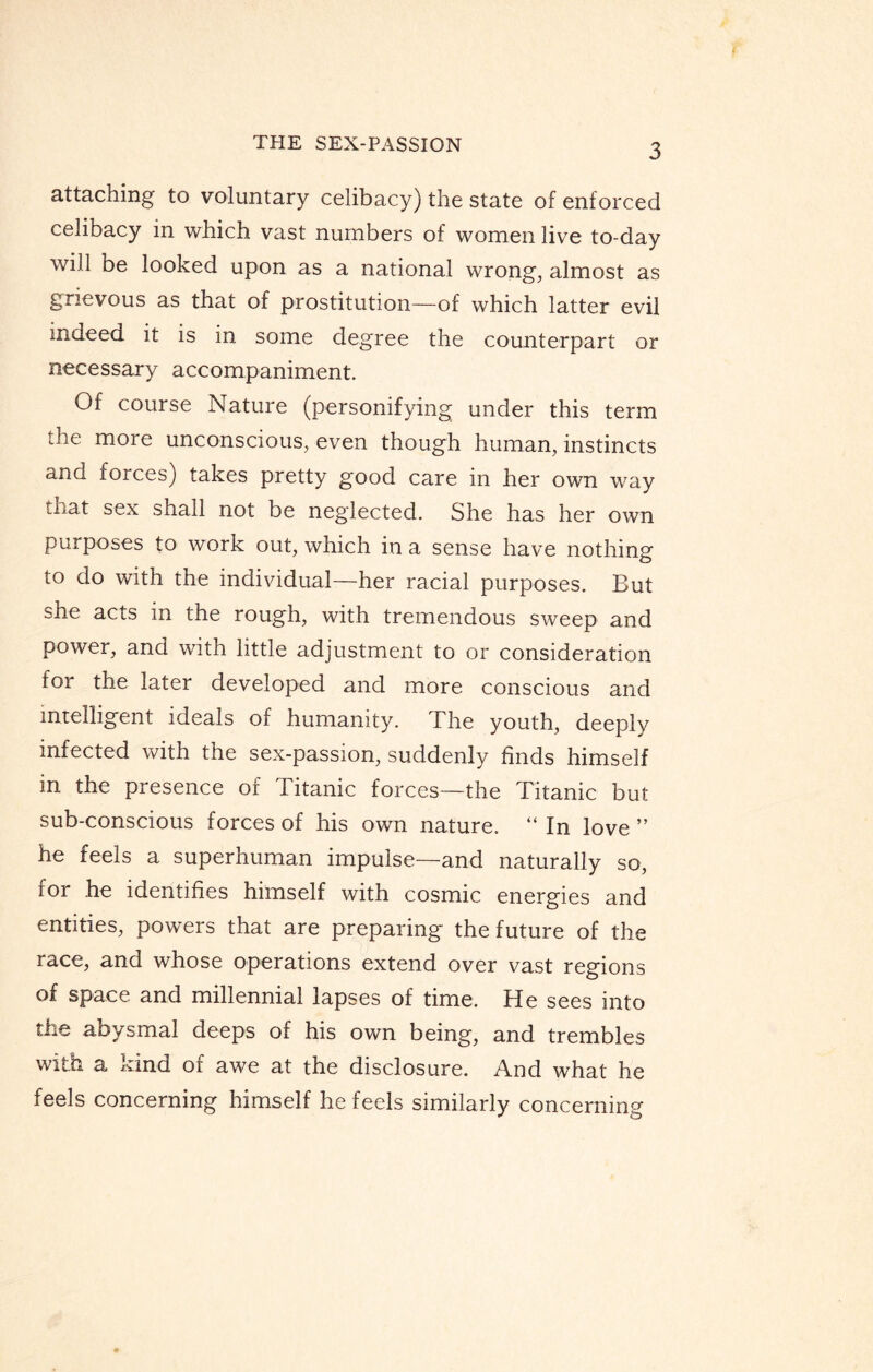 attaching to voluntary celibacy) the state of enforced celioacy in which vast numbers of women live to-day will be looked upon as a national wrong, almost as grievous as that of prostitution—of which latter evil indeed it is in some degree the counterpart or necessary accompaniment. Of course Nature (personifying under this term the more unconscious, even though human, instincts and forces) takes pretty good care in her own way that sex shall not be neglected. She has her own purposes to work out, which in a sense have nothing to do with the individual—her racial purposes. But she acts in the rough, with tremendous sweep and power, and with little adjustment to or consideration for the later developed and more conscious and intelligent ideals of humanity. The youth, deeply infected with the sex-passion, suddenly finds himself in the presence of Titanic forces—the Titanic but sub-conscious forces of his own nature. “ In love ” he feels a superhuman impulse—and naturally so, for he identifies himself with cosmic energies and entities, powers that are preparing the future of the race, and whose operations extend over vast regions of space and millennial lapses of time. He sees into the aoysmal deeps of his own being, and trembles with a kind of awe at the disclosure. And what he feels concerning himself he feels similarly concerning