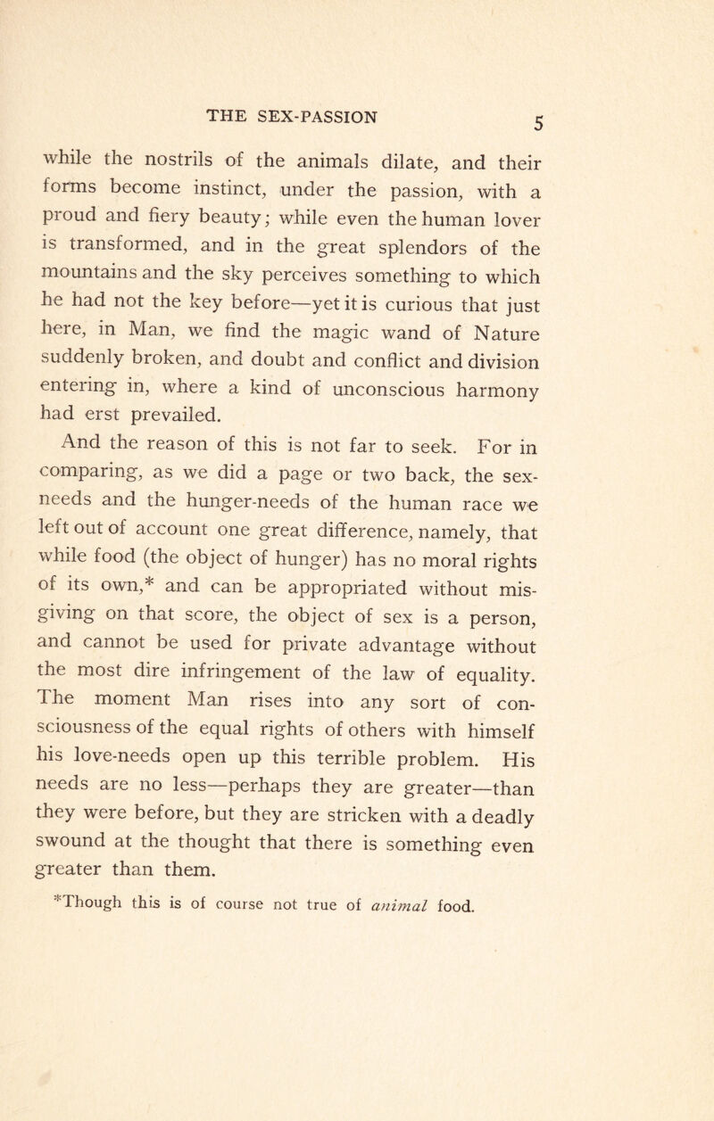 while the nostrils of the animals dilate, and their forms become instinct, under the passion, with a proud and fiery beauty; while even the human lover is transformed, and in the great splendors of the mountains and the sky perceives something to which he had not the key before—yet it is curious that just here, in Man, we find the magic wand of Nature suddenly broken, and doubt and conflict and division entering in, where a kind of unconscious harmony had erst prevailed. And the reason of this is not far to seek. For in comparing, as we did a page or two back, the sex- needs and the hunger-needs of the human race we left out of account one great difference, namely, that while food (the object of hunger) has no moral rights of its own,* and can be appropriated without mis¬ giving on that score, the object of sex is a person, and cannot be used for private advantage without the most dire infringement of the law of equality. The moment Man rises into any sort of con¬ sciousness of the equal rights of others with himself his love-needs open up this terrible problem. His needs are no less—perhaps they are greater—than they were before, but they are stricken with a deadly swound at the thought that there is something even greater than them. Though this is of course not true of animal food.