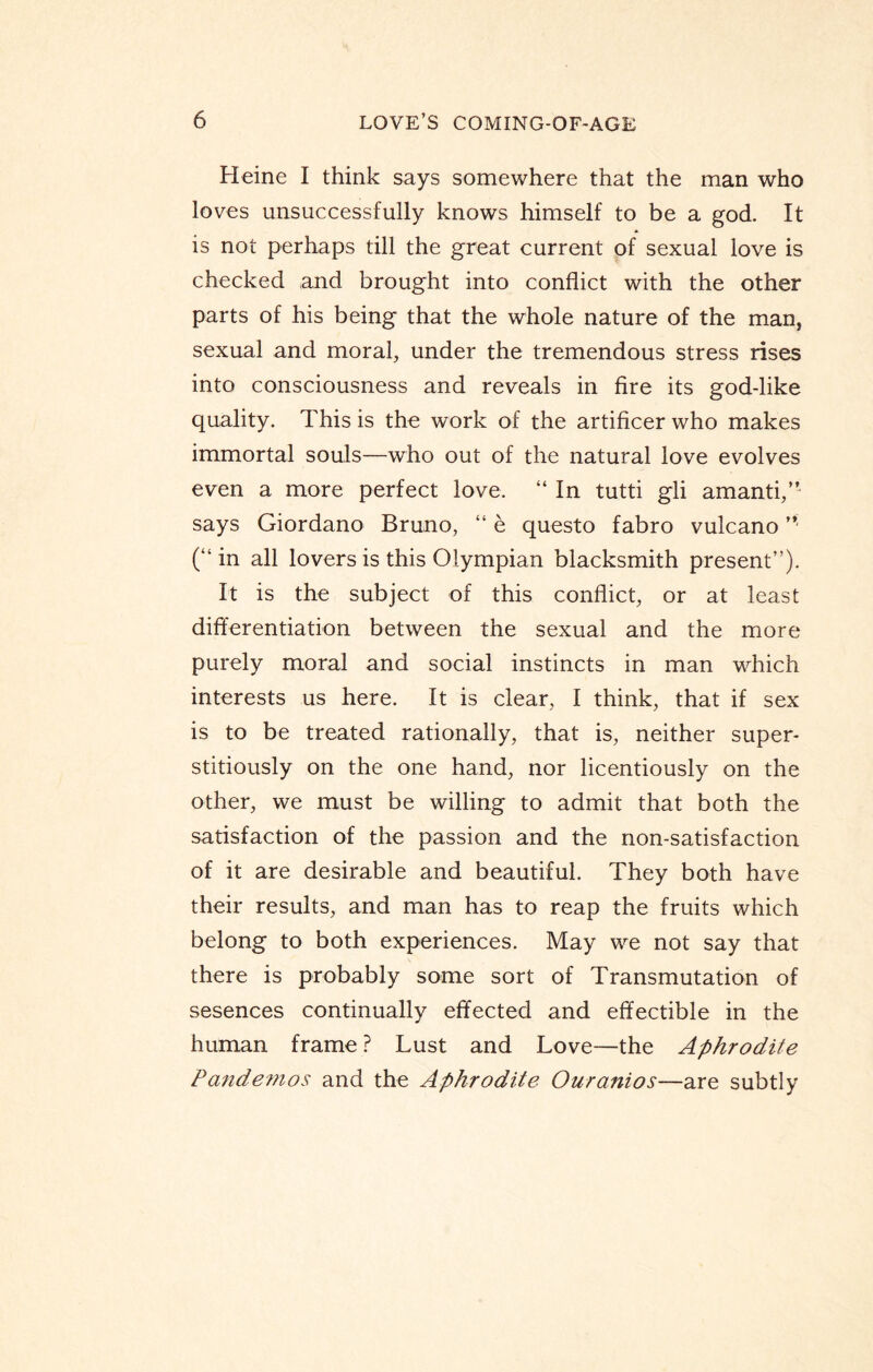 Heine I think says somewhere that the man who loves unsuccessfully knows himself to be a god. It is not perhaps till the great current of sexual love is checked and brought into conflict with the other parts of his being that the whole nature of the man, sexual and moral, under the tremendous stress rises into consciousness and reveals in fire its god-like quality. This is the work of the artificer who makes immortal souls—who out of the natural love evolves even a more perfect love. “ In tutti gli amanti,” says Giordano Bruno, “ e questo fabro vulcano (“in all lovers is this Olympian blacksmith present”). It is the subject of this conflict, or at least differentiation between the sexual and the more purely moral and social instincts in man which interests us here. It is clear, I think, that if sex is to be treated rationally, that is, neither super- stitiously on the one hand, nor licentiously on the other, we must be willing to admit that both the satisfaction of the passion and the non-satisfaction of it are desirable and beautiful. They both have their results, and man has to reap the fruits which belong to both experiences. May we not say that there is probably some sort of Transmutation of sesences continually effected and effectible in the human frame ? Lust and Love—the Aphrodite Pandemos and the Aphrodite Ouranios—are subtly