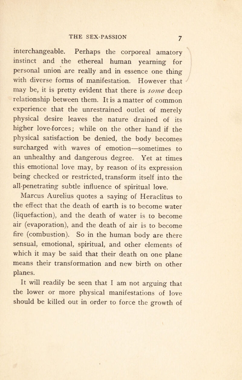 interchangeable. Perhaps the corporeal amatory instinct and the ethereal human yearning for personal union are really and in essence one thing with diverse forms of manifestation. However that may be, it is pretty evident that there is some deep relationship between them. It is a matter of common experience that the unrestrained outlet of merely physical desire leaves the nature drained of its higher love-forces; while on the other hand if the physical satisfaction be denied, the body becomes surcharged with waves of emotion-—sometimes to an unhealthy and dangerous degree. Yet at times this emotional love may, by reason of its expression being checked or restricted, transform itself into the all-penetrating subtle influence of spiritual love. Marcus Aurelius quotes a saying of Heraclitus to the effect that the death of earth is to become water (liquefaction), and the death of water is to become air (evaporation), and the death of air is to become fire (combustion). So in the human body are there sensual, emotional, spiritual, and other elements of which it may be said that their death on one plane means their transformation and new birth on other planes. It will readily be seen that I am not arguing that the lower or more physical manifestations of love should be killed out in order to force the growth of