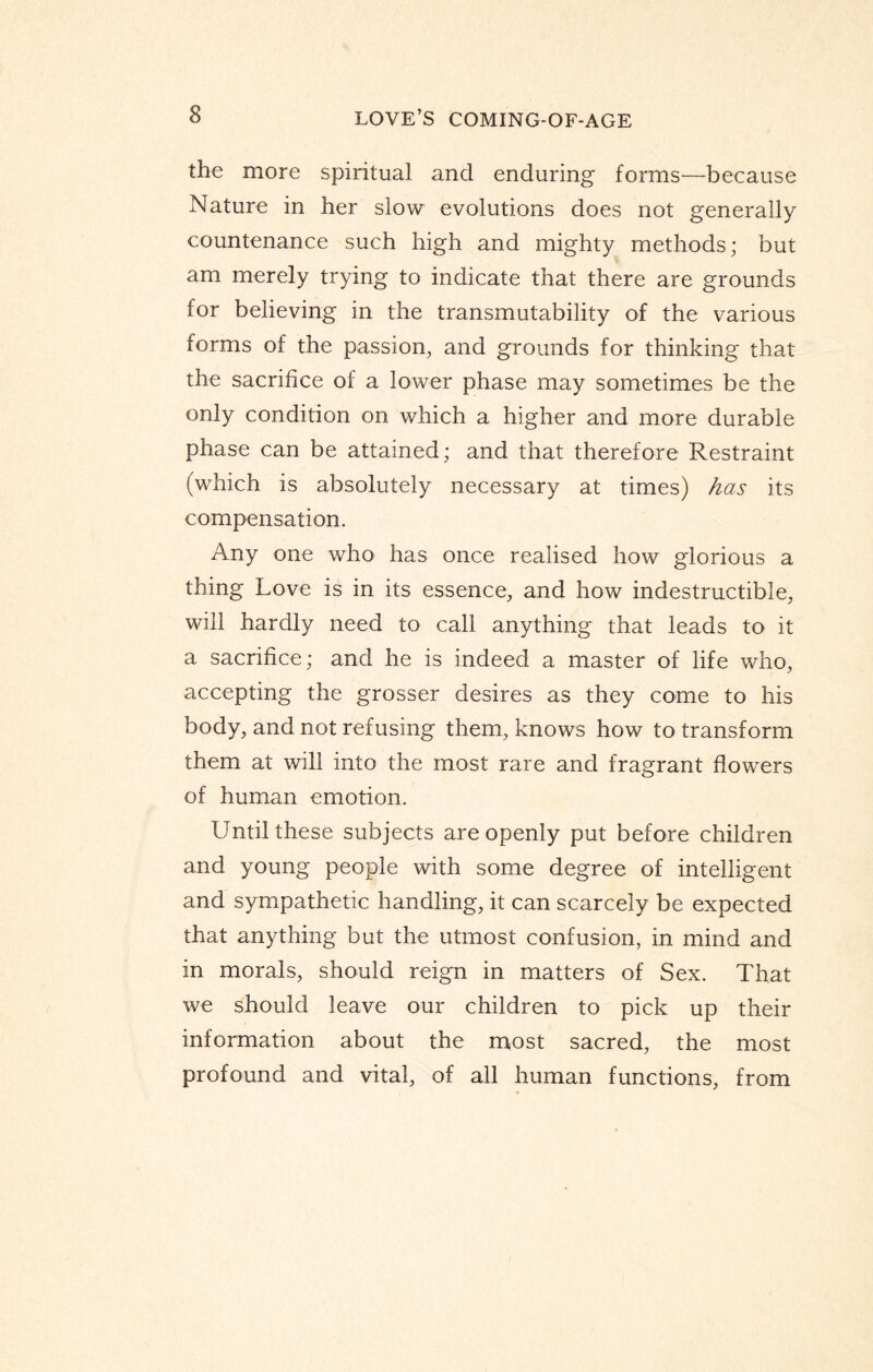 the more spiritual and enduring forms—because Nature in her slow evolutions does not generally countenance such high and mighty methods; but am merely trying to indicate that there are grounds for believing in the transmutability of the various forms of the passion, and grounds for thinking that the sacrifice of a lower phase may sometimes be the only condition on which a higher and more durable phase can be attained; and that therefore Restraint (which is absolutely necessary at times) has its compensation. Any one who has once realised how glorious a thing Love is in its essence, and how indestructible, will hardly need to call anything that leads to it a sacrifice; and he is indeed a master of life who, accepting the grosser desires as they come to his body, and not refusing them, knows how to transform them at will into the most rare and fragrant flowers of human emotion. Until these subjects are openly put before children and young people with some degree of intelligent and sympathetic handling, it can scarcely be expected that anything but the utmost confusion, in mind and in morals, should reign in matters of Sex. That we should leave our children to pick up their information about the most sacred, the most profound and vital, of all human functions, from