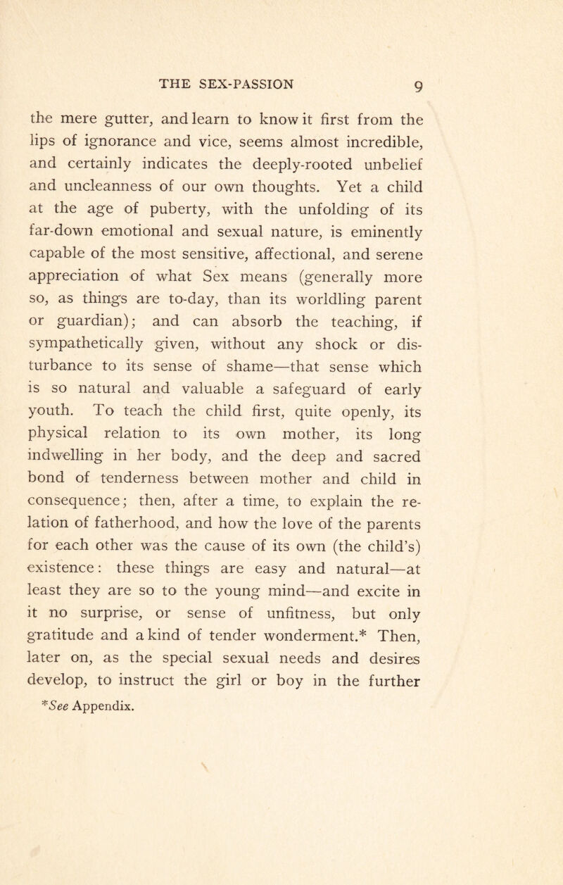 the mere gutter, and learn to know it first from the lips of ignorance and vice, seems almost incredible, and certainly indicates the deeply-rooted unbelief and uncleanness of our own thoughts. Yet a child at the age of puberty, with the unfolding of its far-down emotional and sexual nature, is eminently capable of the most sensitive, affectional, and serene appreciation of what Sex means (generally more so, as things are to-day, than its worldling parent or guardian); and can absorb the teaching, if sympathetically given, without any shock or dis¬ turbance to its sense of shame—that sense which is so natural and valuable a safeguard of early youth. To teach the child first, quite openly, its physical relation to its own mother, its long indwelling in her body, and the deep and sacred bond of tenderness between mother and child in consequence; then, after a time, to explain the re¬ lation of fatherhood, and how the love of the parents for each other was the cause of its own (the child’s) existence: these things are easy and natural—at least they are so to the young mind—and excite in it no surprise, or sense of unfitness, but only gratitude and a kind of tender wonderment.* Then, later on, as the special sexual needs and desires develop, to instruct the girl or boy in the further *See Appendix.