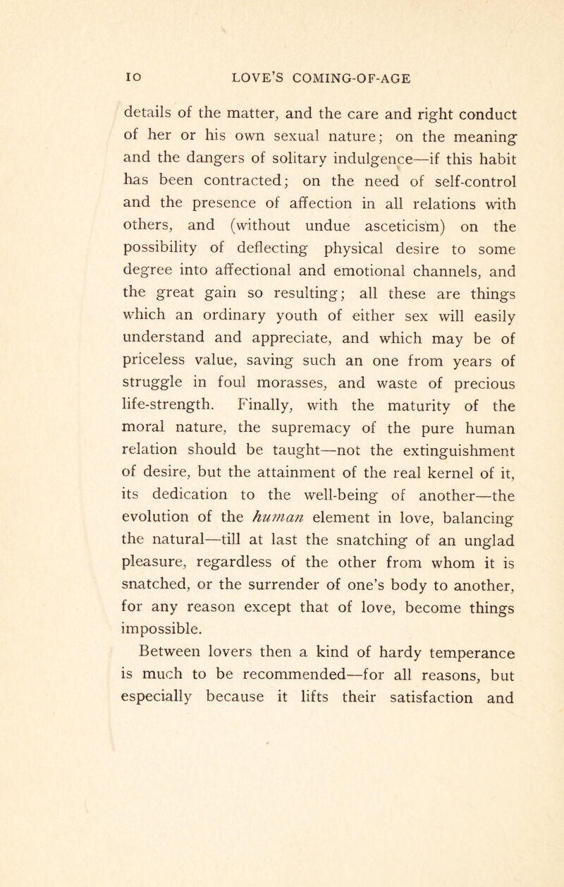 details of the matter, and the care and right conduct of her or his own sexual nature; on the meaning and the dangers of solitary indulgence—if this habit has been contracted; on the need of self-control and the presence of affection in all relations with others, and (without undue asceticism) on the possibility of deflecting physical desire to some degree into affeotional and emotional channels, and the great gain so resulting; all these are things which an ordinary youth of either sex will easily understand and appreciate, and which may be of priceless value, saving such an one from years of struggle in foul morasses, and waste of precious life-strength. Finally, with the maturity of the moral nature, the supremacy of the pure human relation should be taught—not the extinguishment of desire, but the attainment of the real kernel of it, its dedication to the well-being of another—the evolution of the human element in love, balancing the natural—till at last the snatching of an unglad pleasure, regardless of the other from whom it is snatched, or the surrender of one’s body to another, for any reason except that of love, become things impossible. Between lovers then a kind of hardy temperance is much to be recommended—for all reasons, but especially because it lifts their satisfaction and