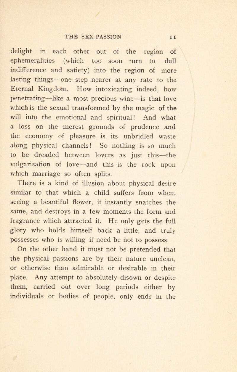 delight in each other out of the region of ephemeralities (which too soon turn to dull indifference and satiety) into the region of more lasting things—one step nearer at any rate to the Eternal Kingdom. How intoxicating indeed, how penetrating—like a most precious wine—is that love which is the sexual transformed by the magic of the will into the emotional and spiritual! And what a loss on the merest grounds of prudence and the economy of pleasure is its unbridled waste along physical channels! So nothing is so much to be dreaded between lovers as just this—the vulgarisation of love—and this is the rock upon which marriage so often splits. There is a kind of illusion about physical desire similar to that which a child suffers from when, seeing a beautiful flower, it instantly snatches the same, and destroys in a few moments the form and fragrance which attracted it. He only gets the full glory who holds himself back a little, and truly possesses who is willing if need be not to possess. On the other hand it must not be pretended that the physical passions are by their nature unclean, or otherwise than admirable or desirable in their place. Any attempt to absolutely disown or despite them, carried out over long periods either by individuals or bodies of people, only ends in the