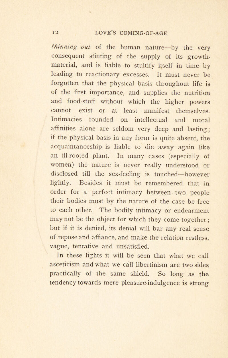 thinning out of the human nature—by the very consequent stinting of the supply of its growth- material, and is liable to stultify itself in time by leading to reactionary excesses. It must never be forgotten that the physical basis throughout life is of the first importance, and supplies the nutrition and food-stuff without which the higher powers cannot exist or at least manifest themselves. Intimacies founded on intellectual and moral affinities alone are seldom very deep and lasting; if the physical basis in any form is quite absent, the acquaintanceship is liable to die away again like an ill-rooted plant. In many cases (especially of women) the nature is never really understood or disclosed till the sex-feeling is touched—however lightly. Besides it must be remembered that in order for a perfect intimacy between two people their bodies must by the nature of the case be free to each other. The bodily intimacy or endearment may not be the object for which they come together; but if it is denied, its denial will bar any real sense of repose and affiance, and make the relation restless, vague, tentative and unsatisfied. In these lights it will be seen that what we call asceticism and what we call libertinism are two sides practically of the same shield. So long as the tendency towards mere pleasure-indulgence is strong