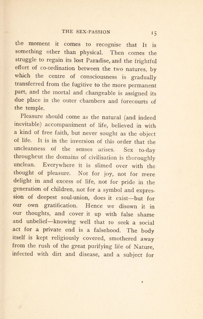 *5 the moment it comes to recognise that It is something other than physical. Then comes the struggle to regain its lost Paradise, and the frightful effort of co-ordination between the two natures, by which the centre of consciousness is gradually transferred from the fugitive to the more permanent part, and the mortal and changeable is assigned its due place in the outer chambers and forecourts of the temple. Pleasure should come as the natural (and indeed inevitable) accompaniment of life, believed in with a kind of free faith, but never sought as the object of life. It is in the inversion of this order that the uncleanness of the senses arises. Sex to-day throughout the domains of civilisation is thoroughly unclean. Everywhere it is slimed over with the thought of pleasure. Not for joy, not for mere delight in and excess of life, not for pride in the generation of children, not for a symbol and expres¬ sion of deepest soul-union, does it exist—but for our own gratification. Hence we disown it in our thoughts, and cover it up with false shame and unbelief—knowing well that to seek a social act for a private end is a falsehood. The body itself is kept religiously covered, smothered away from the rush of the great purifying life of Nature, infected with dirt and disease, and a subject for