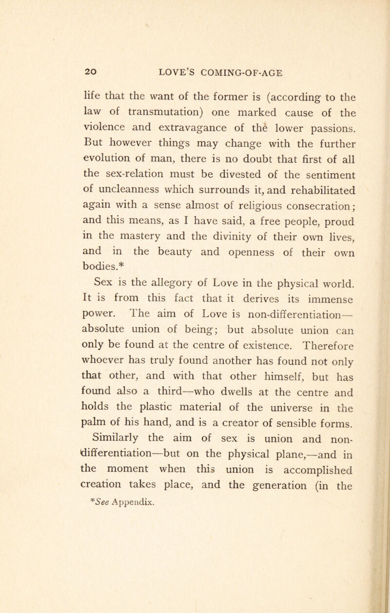 life that the want of the former is (according to the law of transmutation) one marked cause of the violence and extravagance of the lower passions. But however things may change with the further evolution of man, there is no doubt that first of all the sex-relation must be divested of the sentiment of uncleanness which surrounds it, and rehabilitated again with a sense almost of religious consecration; and this means, as I have said, a free people, proud in the mastery and the divinity of their own lives, and in the beauty and openness of their own bodies.* Sex is the allegory of Love in the physical world. It is from this fact that it derives its immense power. The aim of Love is non-differentiation— absolute union of being; but absolute union can only be found at the centre of existence. Therefore whoever has truly found another has found not only that other, and with that other himself, but has found also a third—who dwells at the centre and holds the plastic material of the universe in the palm of his hand, and is a creator of sensible forms. Similarly the aim of sex is union and non¬ differentiation—but on the physical plane,—and in the moment when this union is accomplished creation takes place, and the generation (in the *See Appendix.