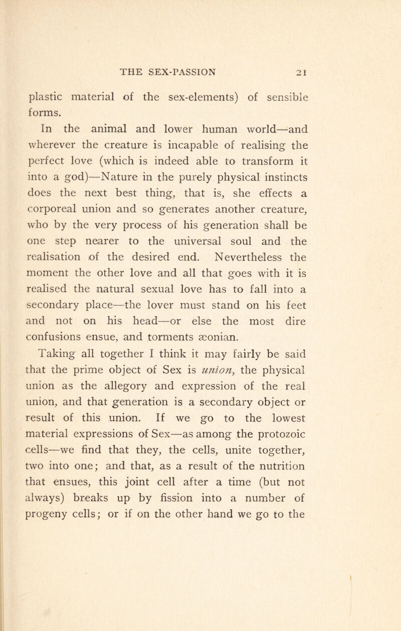 plastic material of the sex-elements) of sensible forms. In the animal and lower human world—and wherever the creature is incapable of realising the perfect love (which is indeed able to transform it into a god)—Nature in the purely physical instincts does the next best thing, that is, she effects a corporeal union and so generates another creature, who by the very process of his generation shall be one step nearer to the universal soul and the realisation of the desired end. Nevertheless the moment the other love and all that goes with it is realised the natural sexual love has to fall into a secondary place—the lover must stand on his feet and not on his head—or else the most dire confusions ensue, and torments ceonian. Taking all together I think it may fairly be said that the prime object of Sex is union, the physical union as the allegory and expression of the real union, and that generation is a secondary object or result of this union. If we go to the lowest material expressions of Sex—as among the protozoic cells—we find that they, the cells, unite together, two into one; and that, as a result of the nutrition that ensues, this joint cell after a time (but not always) breaks up by fission into a number of progeny cells; or if on the other hand we go to the